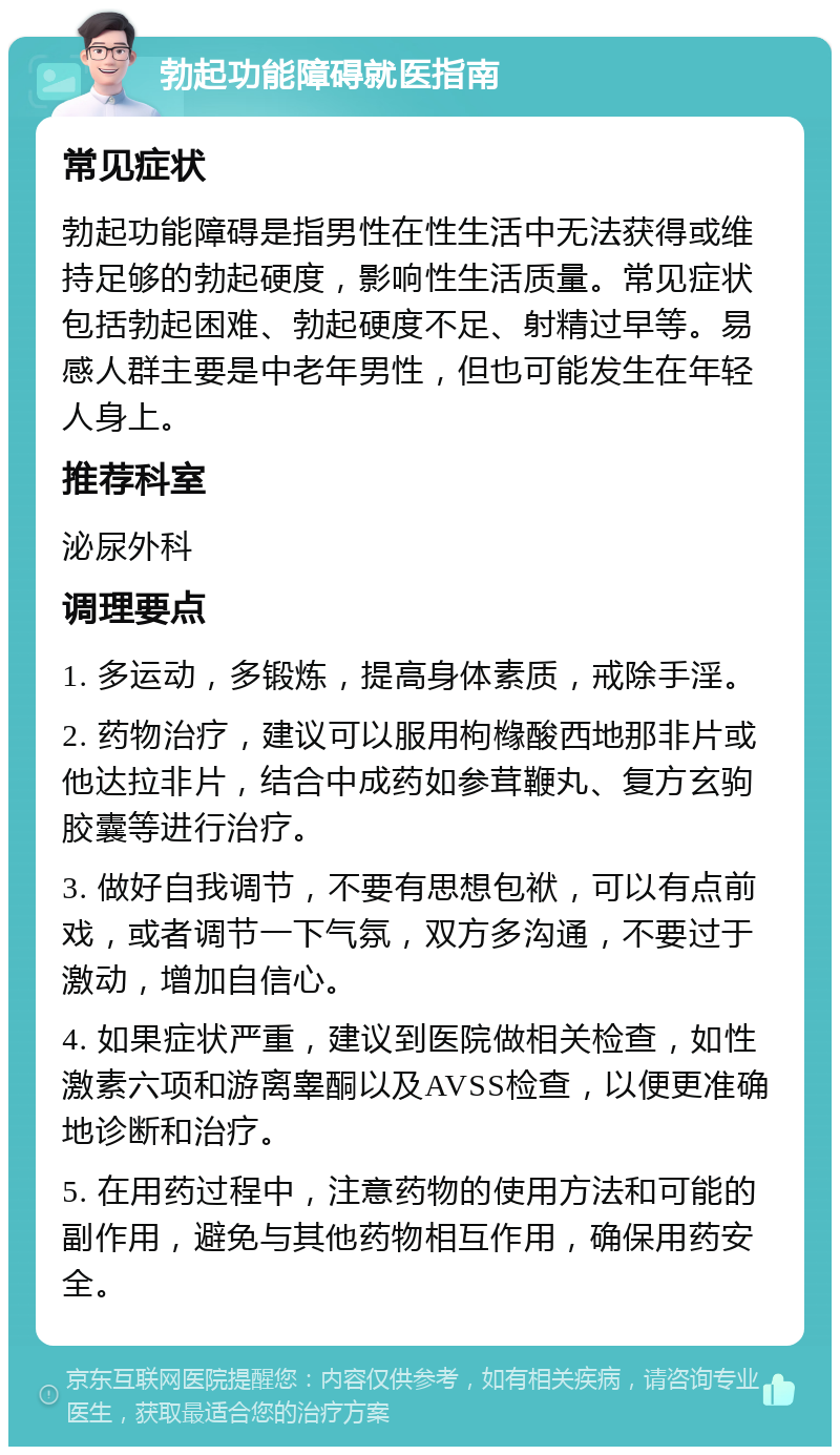 勃起功能障碍就医指南 常见症状 勃起功能障碍是指男性在性生活中无法获得或维持足够的勃起硬度，影响性生活质量。常见症状包括勃起困难、勃起硬度不足、射精过早等。易感人群主要是中老年男性，但也可能发生在年轻人身上。 推荐科室 泌尿外科 调理要点 1. 多运动，多锻炼，提高身体素质，戒除手淫。 2. 药物治疗，建议可以服用枸橼酸西地那非片或他达拉非片，结合中成药如参茸鞭丸、复方玄驹胶囊等进行治疗。 3. 做好自我调节，不要有思想包袱，可以有点前戏，或者调节一下气氛，双方多沟通，不要过于激动，增加自信心。 4. 如果症状严重，建议到医院做相关检查，如性激素六项和游离睾酮以及AVSS检查，以便更准确地诊断和治疗。 5. 在用药过程中，注意药物的使用方法和可能的副作用，避免与其他药物相互作用，确保用药安全。