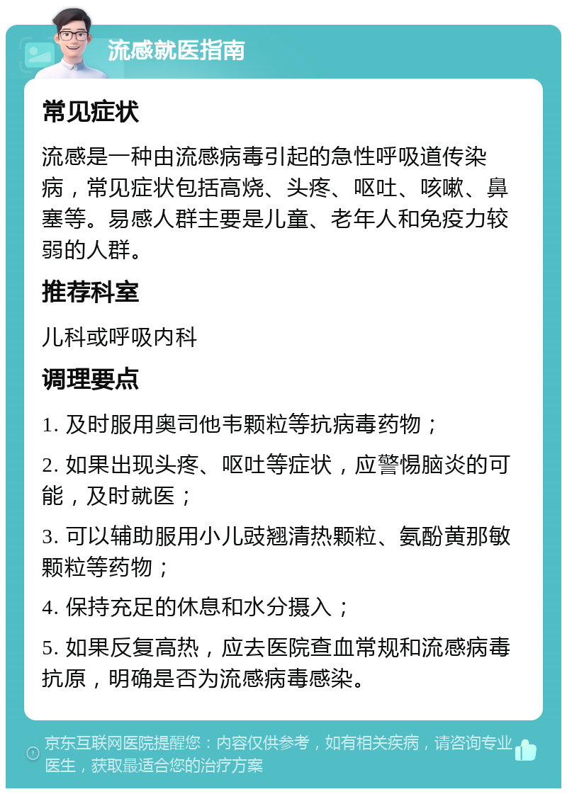 流感就医指南 常见症状 流感是一种由流感病毒引起的急性呼吸道传染病，常见症状包括高烧、头疼、呕吐、咳嗽、鼻塞等。易感人群主要是儿童、老年人和免疫力较弱的人群。 推荐科室 儿科或呼吸内科 调理要点 1. 及时服用奥司他韦颗粒等抗病毒药物； 2. 如果出现头疼、呕吐等症状，应警惕脑炎的可能，及时就医； 3. 可以辅助服用小儿豉翘清热颗粒、氨酚黄那敏颗粒等药物； 4. 保持充足的休息和水分摄入； 5. 如果反复高热，应去医院查血常规和流感病毒抗原，明确是否为流感病毒感染。