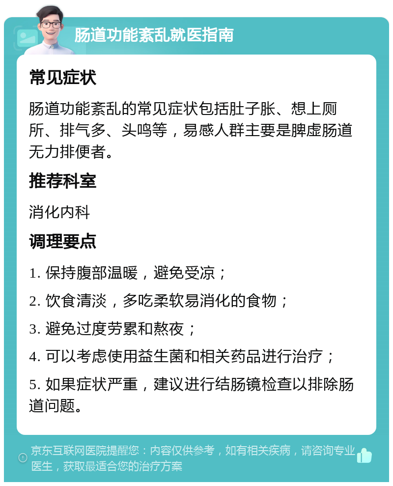 肠道功能紊乱就医指南 常见症状 肠道功能紊乱的常见症状包括肚子胀、想上厕所、排气多、头鸣等，易感人群主要是脾虚肠道无力排便者。 推荐科室 消化内科 调理要点 1. 保持腹部温暖，避免受凉； 2. 饮食清淡，多吃柔软易消化的食物； 3. 避免过度劳累和熬夜； 4. 可以考虑使用益生菌和相关药品进行治疗； 5. 如果症状严重，建议进行结肠镜检查以排除肠道问题。