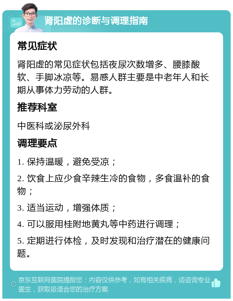 肾阳虚的诊断与调理指南 常见症状 肾阳虚的常见症状包括夜尿次数增多、腰膝酸软、手脚冰凉等。易感人群主要是中老年人和长期从事体力劳动的人群。 推荐科室 中医科或泌尿外科 调理要点 1. 保持温暖，避免受凉； 2. 饮食上应少食辛辣生冷的食物，多食温补的食物； 3. 适当运动，增强体质； 4. 可以服用桂附地黄丸等中药进行调理； 5. 定期进行体检，及时发现和治疗潜在的健康问题。