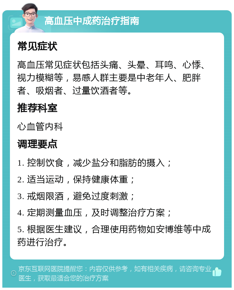 高血压中成药治疗指南 常见症状 高血压常见症状包括头痛、头晕、耳鸣、心悸、视力模糊等，易感人群主要是中老年人、肥胖者、吸烟者、过量饮酒者等。 推荐科室 心血管内科 调理要点 1. 控制饮食，减少盐分和脂肪的摄入； 2. 适当运动，保持健康体重； 3. 戒烟限酒，避免过度刺激； 4. 定期测量血压，及时调整治疗方案； 5. 根据医生建议，合理使用药物如安博维等中成药进行治疗。