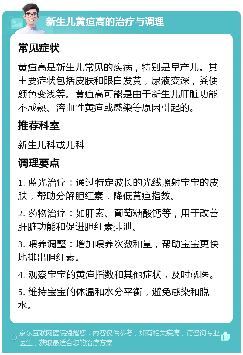 新生儿黄疸高的治疗与调理 常见症状 黄疸高是新生儿常见的疾病，特别是早产儿。其主要症状包括皮肤和眼白发黄，尿液变深，粪便颜色变浅等。黄疸高可能是由于新生儿肝脏功能不成熟、溶血性黄疸或感染等原因引起的。 推荐科室 新生儿科或儿科 调理要点 1. 蓝光治疗：通过特定波长的光线照射宝宝的皮肤，帮助分解胆红素，降低黄疸指数。 2. 药物治疗：如肝素、葡萄糖酸钙等，用于改善肝脏功能和促进胆红素排泄。 3. 喂养调整：增加喂养次数和量，帮助宝宝更快地排出胆红素。 4. 观察宝宝的黄疸指数和其他症状，及时就医。 5. 维持宝宝的体温和水分平衡，避免感染和脱水。