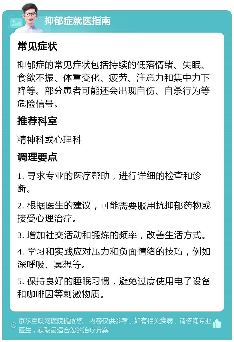 抑郁症就医指南 常见症状 抑郁症的常见症状包括持续的低落情绪、失眠、食欲不振、体重变化、疲劳、注意力和集中力下降等。部分患者可能还会出现自伤、自杀行为等危险信号。 推荐科室 精神科或心理科 调理要点 1. 寻求专业的医疗帮助，进行详细的检查和诊断。 2. 根据医生的建议，可能需要服用抗抑郁药物或接受心理治疗。 3. 增加社交活动和锻炼的频率，改善生活方式。 4. 学习和实践应对压力和负面情绪的技巧，例如深呼吸、冥想等。 5. 保持良好的睡眠习惯，避免过度使用电子设备和咖啡因等刺激物质。