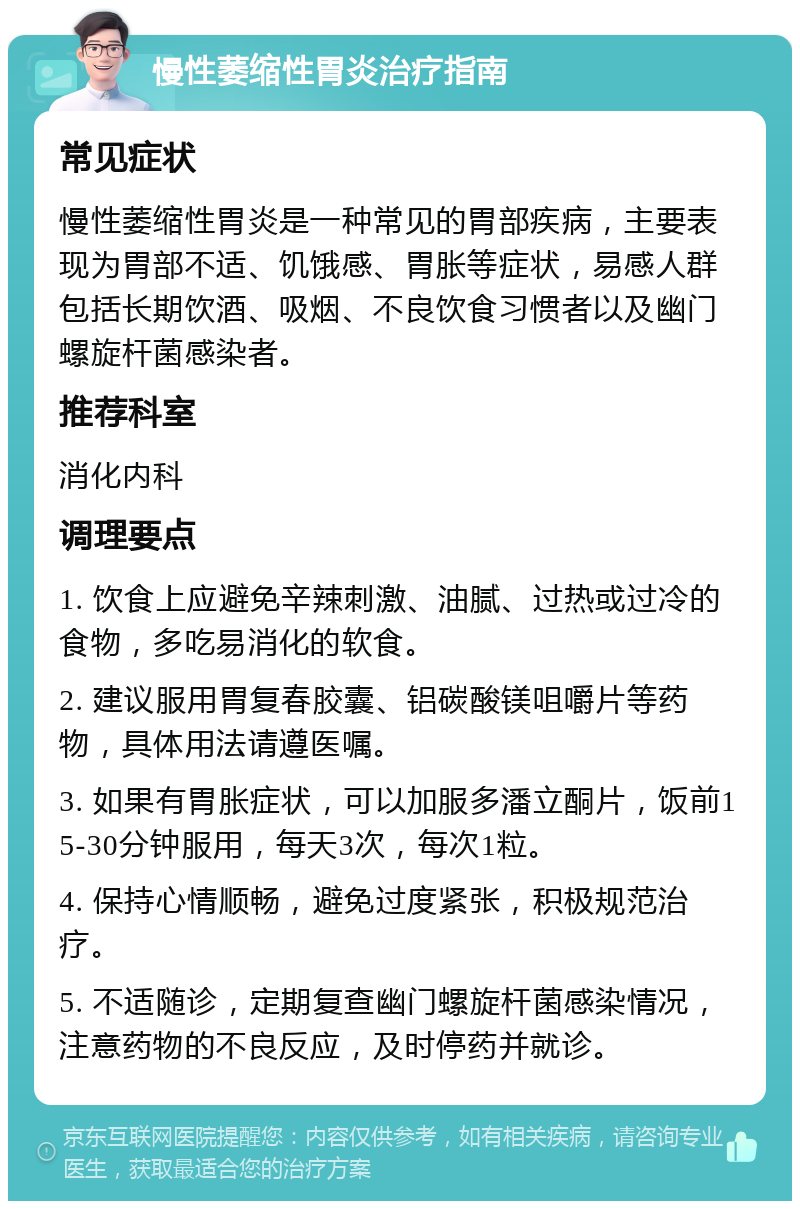 慢性萎缩性胃炎治疗指南 常见症状 慢性萎缩性胃炎是一种常见的胃部疾病，主要表现为胃部不适、饥饿感、胃胀等症状，易感人群包括长期饮酒、吸烟、不良饮食习惯者以及幽门螺旋杆菌感染者。 推荐科室 消化内科 调理要点 1. 饮食上应避免辛辣刺激、油腻、过热或过冷的食物，多吃易消化的软食。 2. 建议服用胃复春胶囊、铝碳酸镁咀嚼片等药物，具体用法请遵医嘱。 3. 如果有胃胀症状，可以加服多潘立酮片，饭前15-30分钟服用，每天3次，每次1粒。 4. 保持心情顺畅，避免过度紧张，积极规范治疗。 5. 不适随诊，定期复查幽门螺旋杆菌感染情况，注意药物的不良反应，及时停药并就诊。