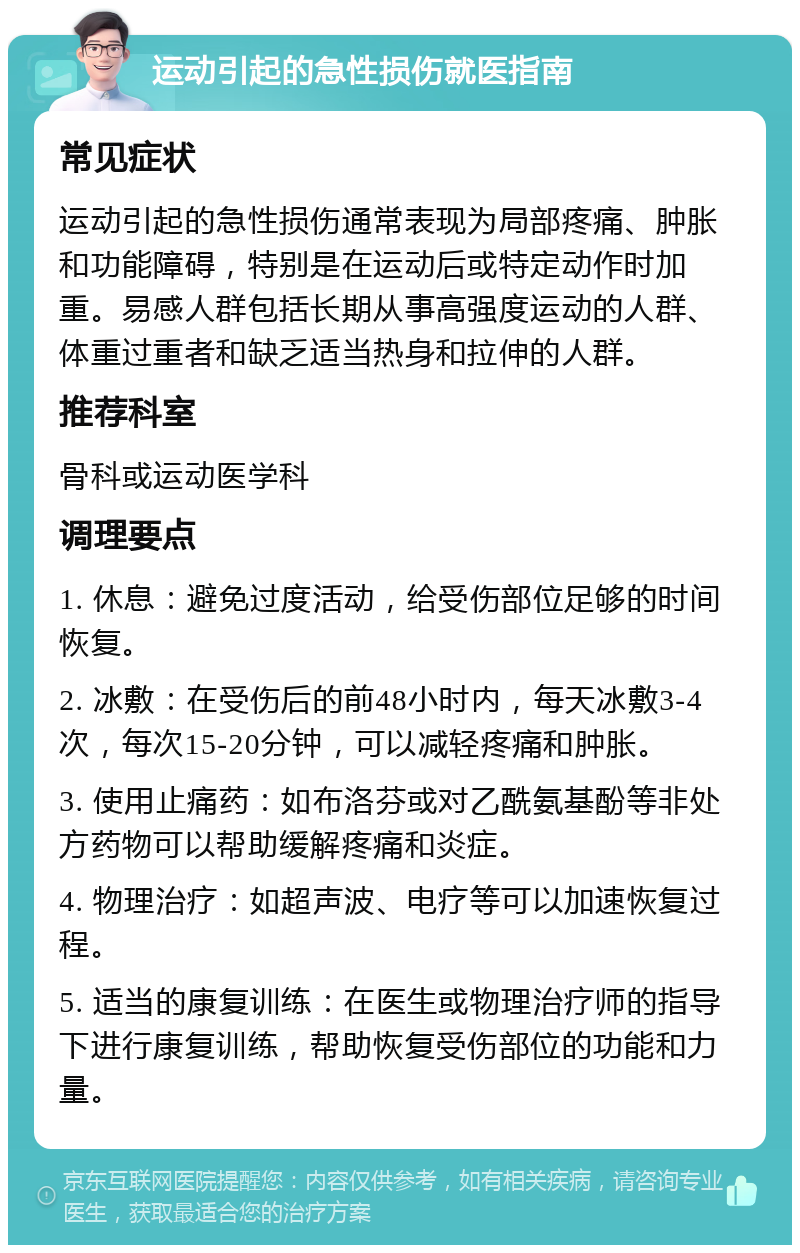 运动引起的急性损伤就医指南 常见症状 运动引起的急性损伤通常表现为局部疼痛、肿胀和功能障碍，特别是在运动后或特定动作时加重。易感人群包括长期从事高强度运动的人群、体重过重者和缺乏适当热身和拉伸的人群。 推荐科室 骨科或运动医学科 调理要点 1. 休息：避免过度活动，给受伤部位足够的时间恢复。 2. 冰敷：在受伤后的前48小时内，每天冰敷3-4次，每次15-20分钟，可以减轻疼痛和肿胀。 3. 使用止痛药：如布洛芬或对乙酰氨基酚等非处方药物可以帮助缓解疼痛和炎症。 4. 物理治疗：如超声波、电疗等可以加速恢复过程。 5. 适当的康复训练：在医生或物理治疗师的指导下进行康复训练，帮助恢复受伤部位的功能和力量。