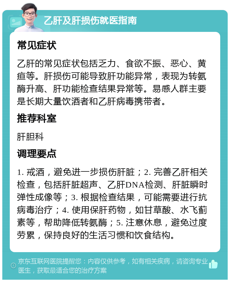 乙肝及肝损伤就医指南 常见症状 乙肝的常见症状包括乏力、食欲不振、恶心、黄疸等。肝损伤可能导致肝功能异常，表现为转氨酶升高、肝功能检查结果异常等。易感人群主要是长期大量饮酒者和乙肝病毒携带者。 推荐科室 肝胆科 调理要点 1. 戒酒，避免进一步损伤肝脏；2. 完善乙肝相关检查，包括肝脏超声、乙肝DNA检测、肝脏瞬时弹性成像等；3. 根据检查结果，可能需要进行抗病毒治疗；4. 使用保肝药物，如甘草酸、水飞蓟素等，帮助降低转氨酶；5. 注意休息，避免过度劳累，保持良好的生活习惯和饮食结构。