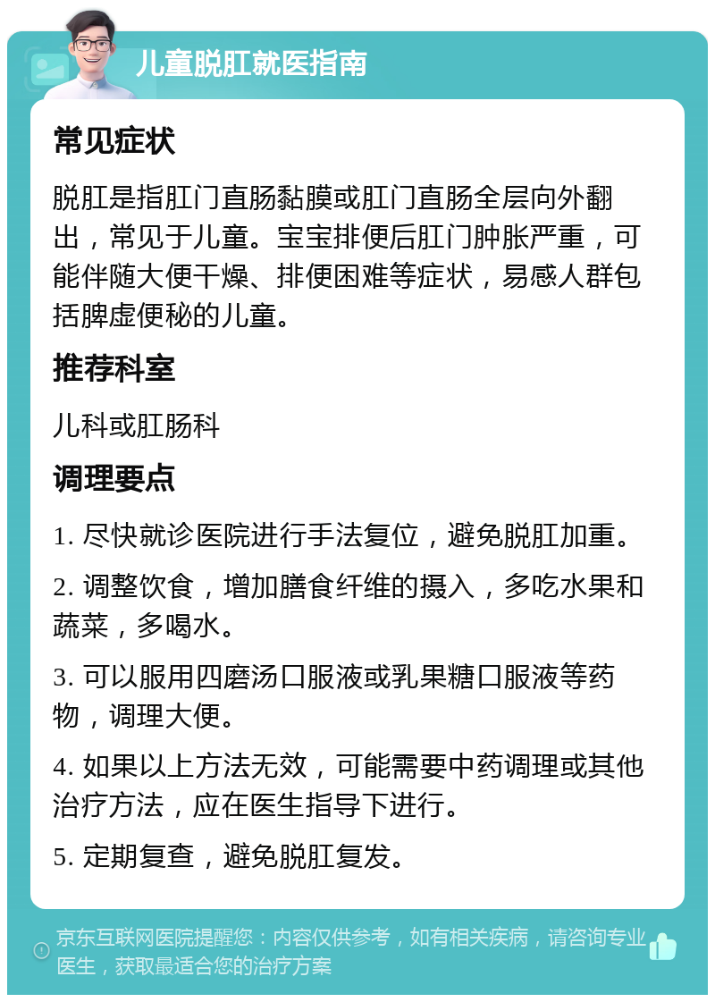 儿童脱肛就医指南 常见症状 脱肛是指肛门直肠黏膜或肛门直肠全层向外翻出，常见于儿童。宝宝排便后肛门肿胀严重，可能伴随大便干燥、排便困难等症状，易感人群包括脾虚便秘的儿童。 推荐科室 儿科或肛肠科 调理要点 1. 尽快就诊医院进行手法复位，避免脱肛加重。 2. 调整饮食，增加膳食纤维的摄入，多吃水果和蔬菜，多喝水。 3. 可以服用四磨汤口服液或乳果糖口服液等药物，调理大便。 4. 如果以上方法无效，可能需要中药调理或其他治疗方法，应在医生指导下进行。 5. 定期复查，避免脱肛复发。