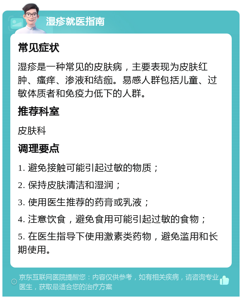 湿疹就医指南 常见症状 湿疹是一种常见的皮肤病，主要表现为皮肤红肿、瘙痒、渗液和结痂。易感人群包括儿童、过敏体质者和免疫力低下的人群。 推荐科室 皮肤科 调理要点 1. 避免接触可能引起过敏的物质； 2. 保持皮肤清洁和湿润； 3. 使用医生推荐的药膏或乳液； 4. 注意饮食，避免食用可能引起过敏的食物； 5. 在医生指导下使用激素类药物，避免滥用和长期使用。