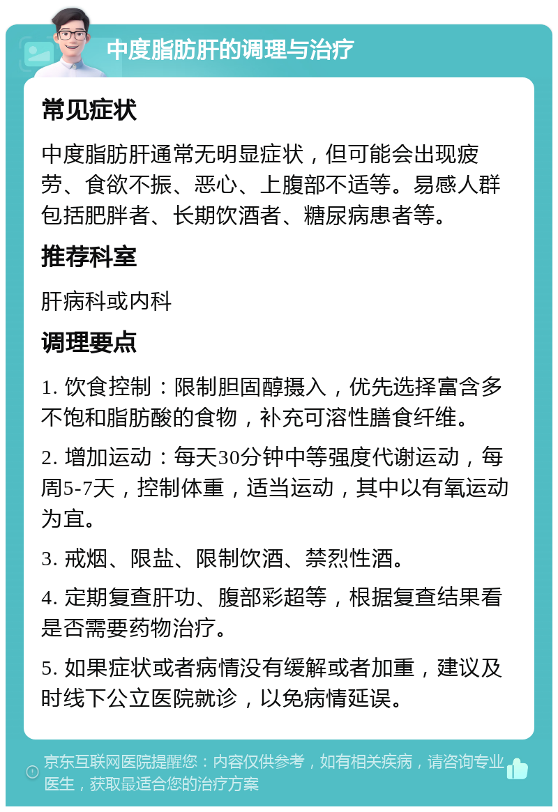 中度脂肪肝的调理与治疗 常见症状 中度脂肪肝通常无明显症状，但可能会出现疲劳、食欲不振、恶心、上腹部不适等。易感人群包括肥胖者、长期饮酒者、糖尿病患者等。 推荐科室 肝病科或内科 调理要点 1. 饮食控制：限制胆固醇摄入，优先选择富含多不饱和脂肪酸的食物，补充可溶性膳食纤维。 2. 增加运动：每天30分钟中等强度代谢运动，每周5-7天，控制体重，适当运动，其中以有氧运动为宜。 3. 戒烟、限盐、限制饮酒、禁烈性酒。 4. 定期复查肝功、腹部彩超等，根据复查结果看是否需要药物治疗。 5. 如果症状或者病情没有缓解或者加重，建议及时线下公立医院就诊，以免病情延误。