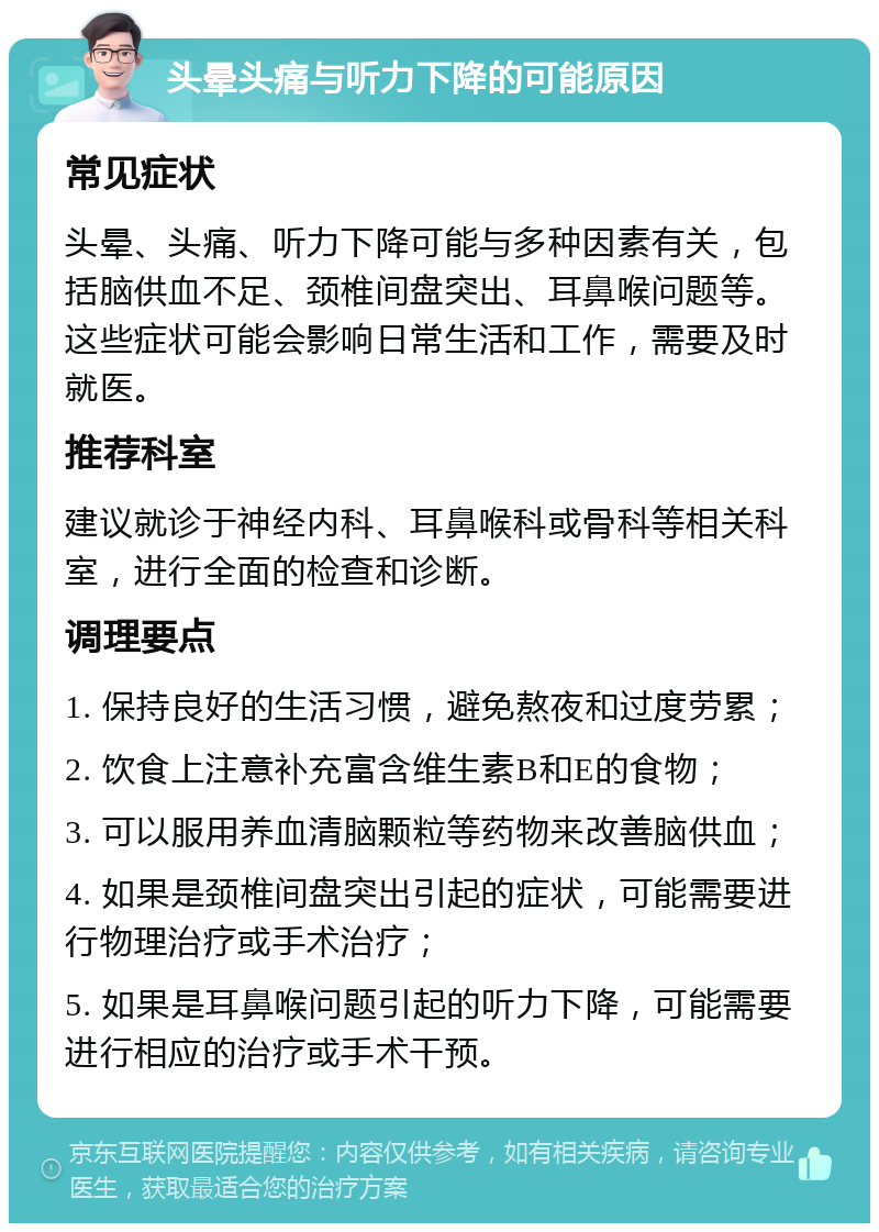 头晕头痛与听力下降的可能原因 常见症状 头晕、头痛、听力下降可能与多种因素有关，包括脑供血不足、颈椎间盘突出、耳鼻喉问题等。这些症状可能会影响日常生活和工作，需要及时就医。 推荐科室 建议就诊于神经内科、耳鼻喉科或骨科等相关科室，进行全面的检查和诊断。 调理要点 1. 保持良好的生活习惯，避免熬夜和过度劳累； 2. 饮食上注意补充富含维生素B和E的食物； 3. 可以服用养血清脑颗粒等药物来改善脑供血； 4. 如果是颈椎间盘突出引起的症状，可能需要进行物理治疗或手术治疗； 5. 如果是耳鼻喉问题引起的听力下降，可能需要进行相应的治疗或手术干预。