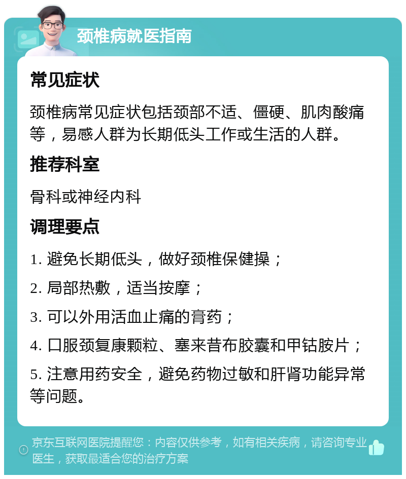 颈椎病就医指南 常见症状 颈椎病常见症状包括颈部不适、僵硬、肌肉酸痛等，易感人群为长期低头工作或生活的人群。 推荐科室 骨科或神经内科 调理要点 1. 避免长期低头，做好颈椎保健操； 2. 局部热敷，适当按摩； 3. 可以外用活血止痛的膏药； 4. 口服颈复康颗粒、塞来昔布胶囊和甲钴胺片； 5. 注意用药安全，避免药物过敏和肝肾功能异常等问题。