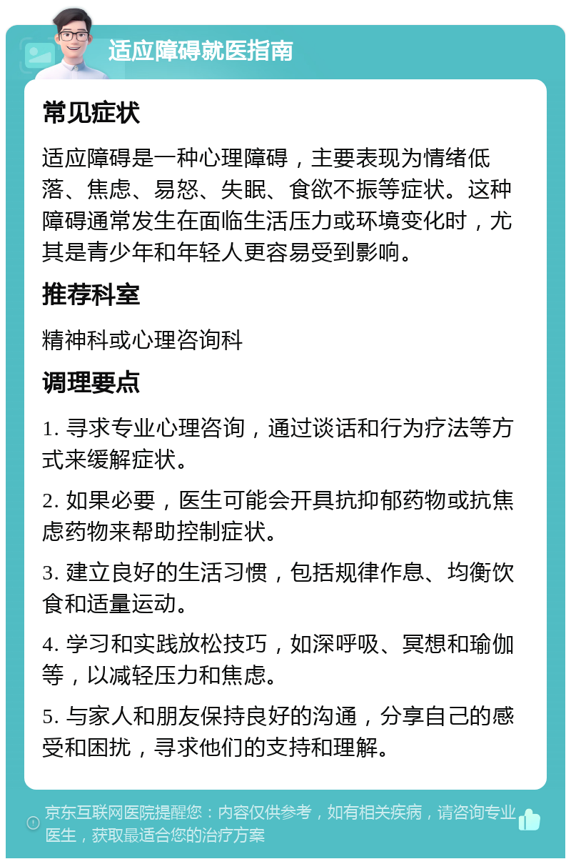 适应障碍就医指南 常见症状 适应障碍是一种心理障碍，主要表现为情绪低落、焦虑、易怒、失眠、食欲不振等症状。这种障碍通常发生在面临生活压力或环境变化时，尤其是青少年和年轻人更容易受到影响。 推荐科室 精神科或心理咨询科 调理要点 1. 寻求专业心理咨询，通过谈话和行为疗法等方式来缓解症状。 2. 如果必要，医生可能会开具抗抑郁药物或抗焦虑药物来帮助控制症状。 3. 建立良好的生活习惯，包括规律作息、均衡饮食和适量运动。 4. 学习和实践放松技巧，如深呼吸、冥想和瑜伽等，以减轻压力和焦虑。 5. 与家人和朋友保持良好的沟通，分享自己的感受和困扰，寻求他们的支持和理解。