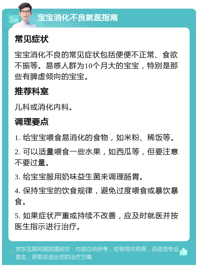 宝宝消化不良就医指南 常见症状 宝宝消化不良的常见症状包括便便不正常、食欲不振等。易感人群为10个月大的宝宝，特别是那些有脾虚倾向的宝宝。 推荐科室 儿科或消化内科。 调理要点 1. 给宝宝喂食易消化的食物，如米粉、稀饭等。 2. 可以适量喂食一些水果，如西瓜等，但要注意不要过量。 3. 给宝宝服用奶味益生菌来调理肠胃。 4. 保持宝宝的饮食规律，避免过度喂食或暴饮暴食。 5. 如果症状严重或持续不改善，应及时就医并按医生指示进行治疗。