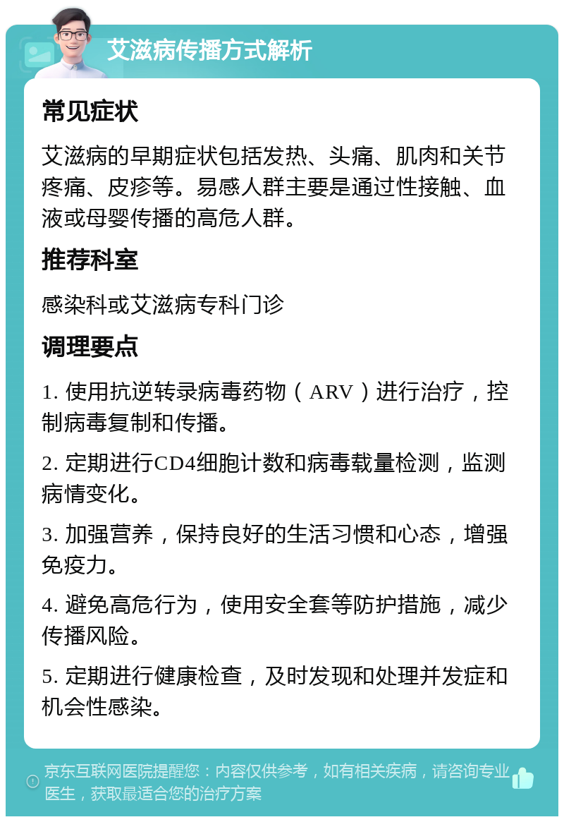 艾滋病传播方式解析 常见症状 艾滋病的早期症状包括发热、头痛、肌肉和关节疼痛、皮疹等。易感人群主要是通过性接触、血液或母婴传播的高危人群。 推荐科室 感染科或艾滋病专科门诊 调理要点 1. 使用抗逆转录病毒药物（ARV）进行治疗，控制病毒复制和传播。 2. 定期进行CD4细胞计数和病毒载量检测，监测病情变化。 3. 加强营养，保持良好的生活习惯和心态，增强免疫力。 4. 避免高危行为，使用安全套等防护措施，减少传播风险。 5. 定期进行健康检查，及时发现和处理并发症和机会性感染。