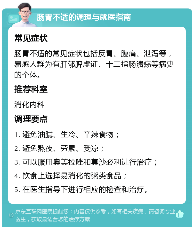 肠胃不适的调理与就医指南 常见症状 肠胃不适的常见症状包括反胃、腹痛、泄泻等，易感人群为有肝郁脾虚证、十二指肠溃疡等病史的个体。 推荐科室 消化内科 调理要点 1. 避免油腻、生冷、辛辣食物； 2. 避免熬夜、劳累、受凉； 3. 可以服用奥美拉唑和莫沙必利进行治疗； 4. 饮食上选择易消化的粥类食品； 5. 在医生指导下进行相应的检查和治疗。