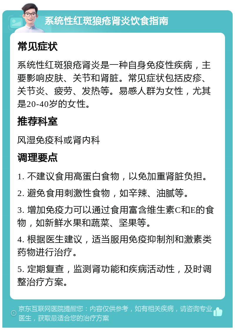 系统性红斑狼疮肾炎饮食指南 常见症状 系统性红斑狼疮肾炎是一种自身免疫性疾病，主要影响皮肤、关节和肾脏。常见症状包括皮疹、关节炎、疲劳、发热等。易感人群为女性，尤其是20-40岁的女性。 推荐科室 风湿免疫科或肾内科 调理要点 1. 不建议食用高蛋白食物，以免加重肾脏负担。 2. 避免食用刺激性食物，如辛辣、油腻等。 3. 增加免疫力可以通过食用富含维生素C和E的食物，如新鲜水果和蔬菜、坚果等。 4. 根据医生建议，适当服用免疫抑制剂和激素类药物进行治疗。 5. 定期复查，监测肾功能和疾病活动性，及时调整治疗方案。