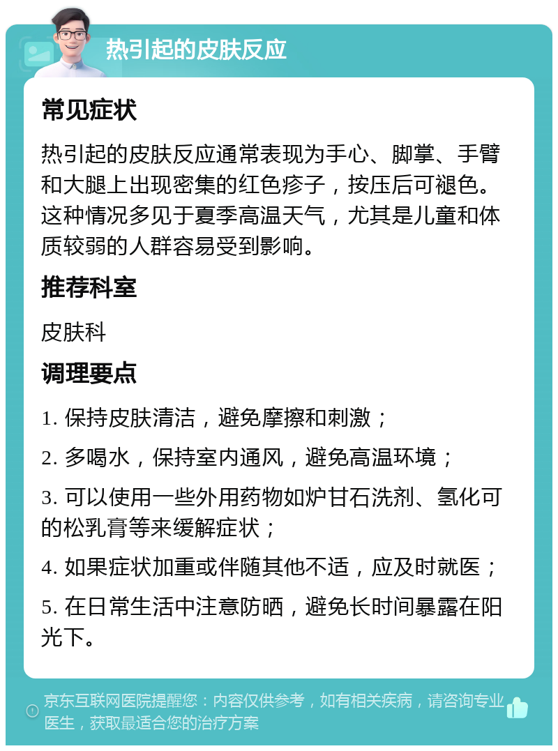 热引起的皮肤反应 常见症状 热引起的皮肤反应通常表现为手心、脚掌、手臂和大腿上出现密集的红色疹子，按压后可褪色。这种情况多见于夏季高温天气，尤其是儿童和体质较弱的人群容易受到影响。 推荐科室 皮肤科 调理要点 1. 保持皮肤清洁，避免摩擦和刺激； 2. 多喝水，保持室内通风，避免高温环境； 3. 可以使用一些外用药物如炉甘石洗剂、氢化可的松乳膏等来缓解症状； 4. 如果症状加重或伴随其他不适，应及时就医； 5. 在日常生活中注意防晒，避免长时间暴露在阳光下。