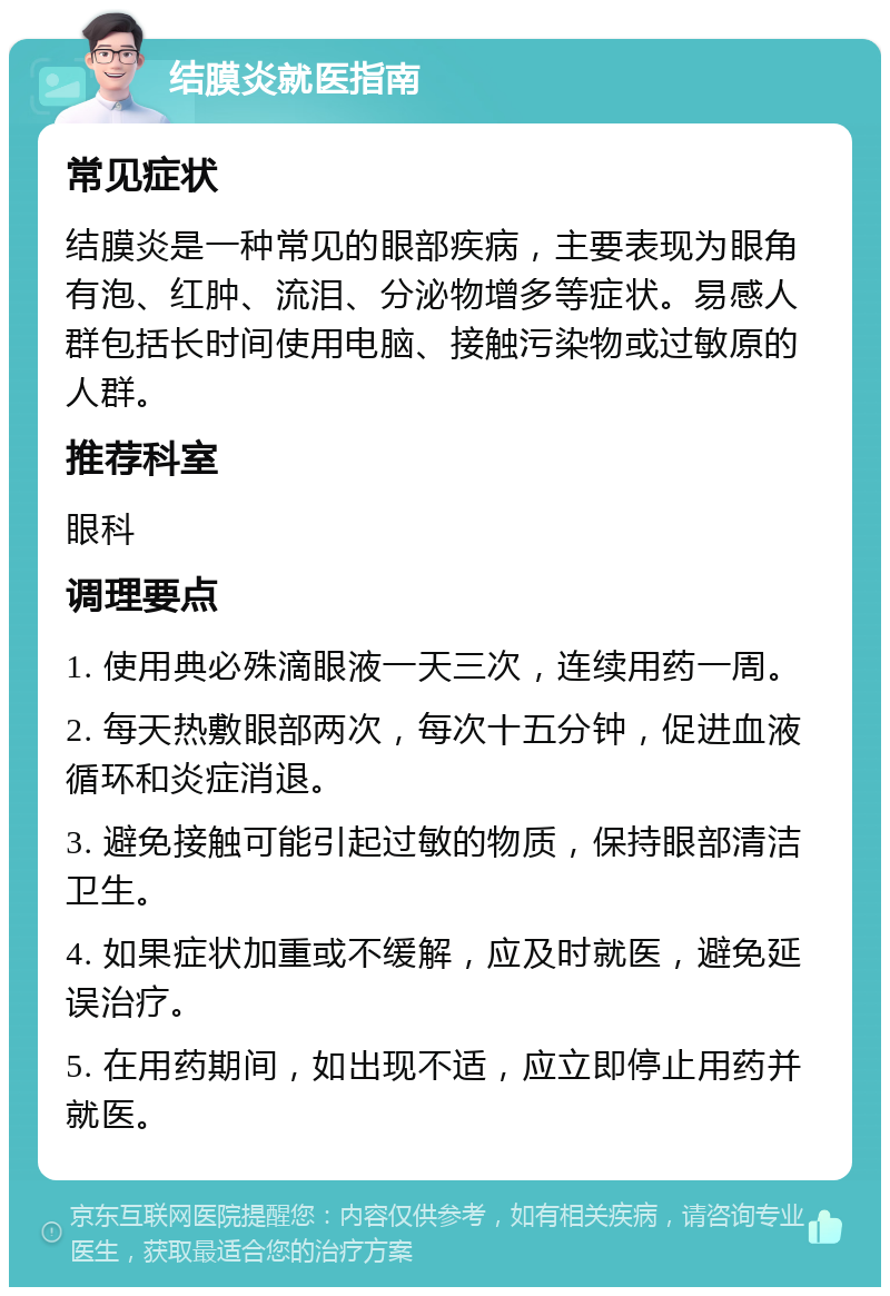 结膜炎就医指南 常见症状 结膜炎是一种常见的眼部疾病，主要表现为眼角有泡、红肿、流泪、分泌物增多等症状。易感人群包括长时间使用电脑、接触污染物或过敏原的人群。 推荐科室 眼科 调理要点 1. 使用典必殊滴眼液一天三次，连续用药一周。 2. 每天热敷眼部两次，每次十五分钟，促进血液循环和炎症消退。 3. 避免接触可能引起过敏的物质，保持眼部清洁卫生。 4. 如果症状加重或不缓解，应及时就医，避免延误治疗。 5. 在用药期间，如出现不适，应立即停止用药并就医。