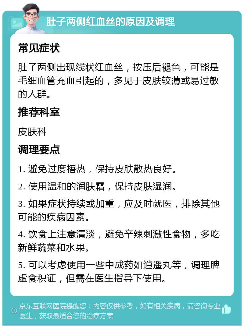 肚子两侧红血丝的原因及调理 常见症状 肚子两侧出现线状红血丝，按压后褪色，可能是毛细血管充血引起的，多见于皮肤较薄或易过敏的人群。 推荐科室 皮肤科 调理要点 1. 避免过度捂热，保持皮肤散热良好。 2. 使用温和的润肤霜，保持皮肤湿润。 3. 如果症状持续或加重，应及时就医，排除其他可能的疾病因素。 4. 饮食上注意清淡，避免辛辣刺激性食物，多吃新鲜蔬菜和水果。 5. 可以考虑使用一些中成药如逍遥丸等，调理脾虚食积证，但需在医生指导下使用。