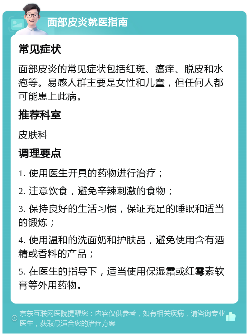 面部皮炎就医指南 常见症状 面部皮炎的常见症状包括红斑、瘙痒、脱皮和水疱等。易感人群主要是女性和儿童，但任何人都可能患上此病。 推荐科室 皮肤科 调理要点 1. 使用医生开具的药物进行治疗； 2. 注意饮食，避免辛辣刺激的食物； 3. 保持良好的生活习惯，保证充足的睡眠和适当的锻炼； 4. 使用温和的洗面奶和护肤品，避免使用含有酒精或香料的产品； 5. 在医生的指导下，适当使用保湿霜或红霉素软膏等外用药物。