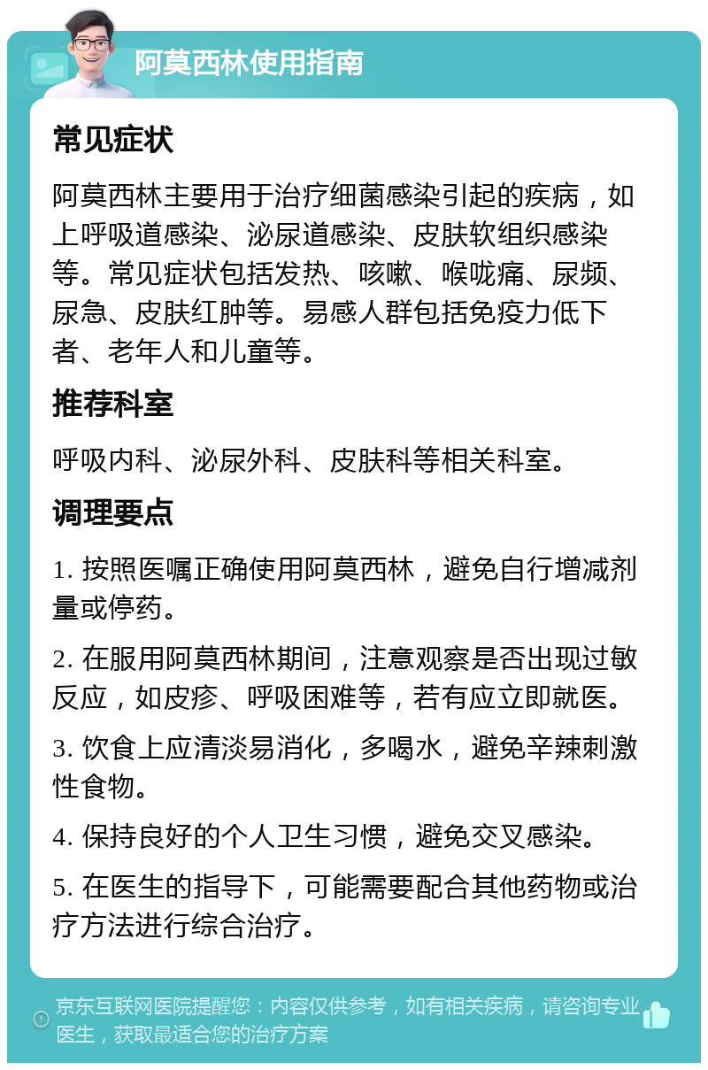 阿莫西林使用指南 常见症状 阿莫西林主要用于治疗细菌感染引起的疾病，如上呼吸道感染、泌尿道感染、皮肤软组织感染等。常见症状包括发热、咳嗽、喉咙痛、尿频、尿急、皮肤红肿等。易感人群包括免疫力低下者、老年人和儿童等。 推荐科室 呼吸内科、泌尿外科、皮肤科等相关科室。 调理要点 1. 按照医嘱正确使用阿莫西林，避免自行增减剂量或停药。 2. 在服用阿莫西林期间，注意观察是否出现过敏反应，如皮疹、呼吸困难等，若有应立即就医。 3. 饮食上应清淡易消化，多喝水，避免辛辣刺激性食物。 4. 保持良好的个人卫生习惯，避免交叉感染。 5. 在医生的指导下，可能需要配合其他药物或治疗方法进行综合治疗。