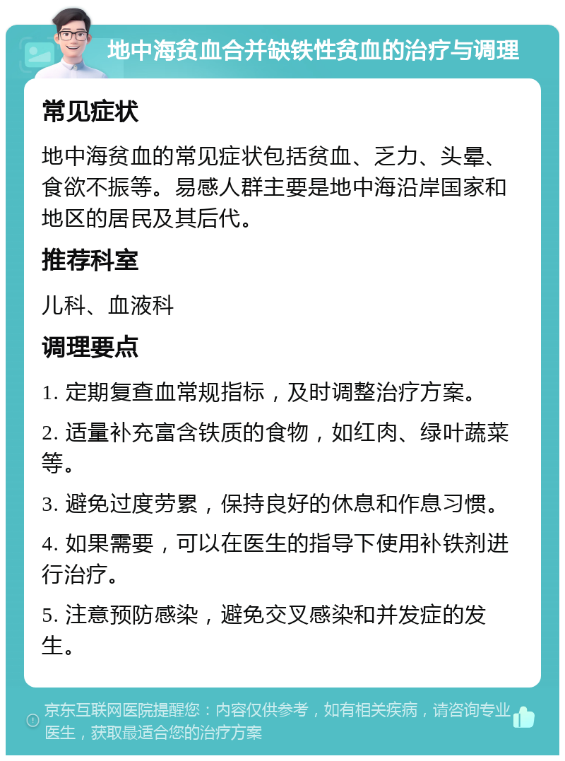 地中海贫血合并缺铁性贫血的治疗与调理 常见症状 地中海贫血的常见症状包括贫血、乏力、头晕、食欲不振等。易感人群主要是地中海沿岸国家和地区的居民及其后代。 推荐科室 儿科、血液科 调理要点 1. 定期复查血常规指标，及时调整治疗方案。 2. 适量补充富含铁质的食物，如红肉、绿叶蔬菜等。 3. 避免过度劳累，保持良好的休息和作息习惯。 4. 如果需要，可以在医生的指导下使用补铁剂进行治疗。 5. 注意预防感染，避免交叉感染和并发症的发生。