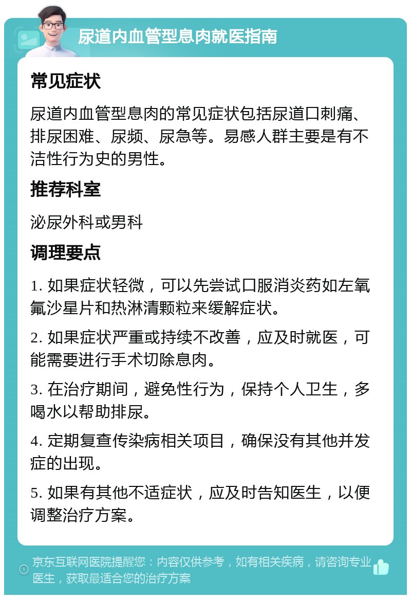 尿道内血管型息肉就医指南 常见症状 尿道内血管型息肉的常见症状包括尿道口刺痛、排尿困难、尿频、尿急等。易感人群主要是有不洁性行为史的男性。 推荐科室 泌尿外科或男科 调理要点 1. 如果症状轻微，可以先尝试口服消炎药如左氧氟沙星片和热淋清颗粒来缓解症状。 2. 如果症状严重或持续不改善，应及时就医，可能需要进行手术切除息肉。 3. 在治疗期间，避免性行为，保持个人卫生，多喝水以帮助排尿。 4. 定期复查传染病相关项目，确保没有其他并发症的出现。 5. 如果有其他不适症状，应及时告知医生，以便调整治疗方案。