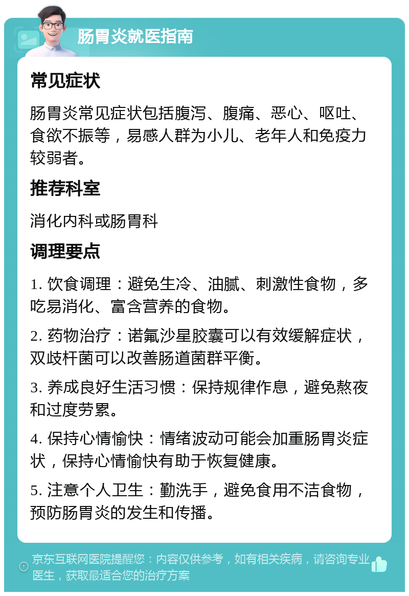 肠胃炎就医指南 常见症状 肠胃炎常见症状包括腹泻、腹痛、恶心、呕吐、食欲不振等，易感人群为小儿、老年人和免疫力较弱者。 推荐科室 消化内科或肠胃科 调理要点 1. 饮食调理：避免生冷、油腻、刺激性食物，多吃易消化、富含营养的食物。 2. 药物治疗：诺氟沙星胶囊可以有效缓解症状，双歧杆菌可以改善肠道菌群平衡。 3. 养成良好生活习惯：保持规律作息，避免熬夜和过度劳累。 4. 保持心情愉快：情绪波动可能会加重肠胃炎症状，保持心情愉快有助于恢复健康。 5. 注意个人卫生：勤洗手，避免食用不洁食物，预防肠胃炎的发生和传播。