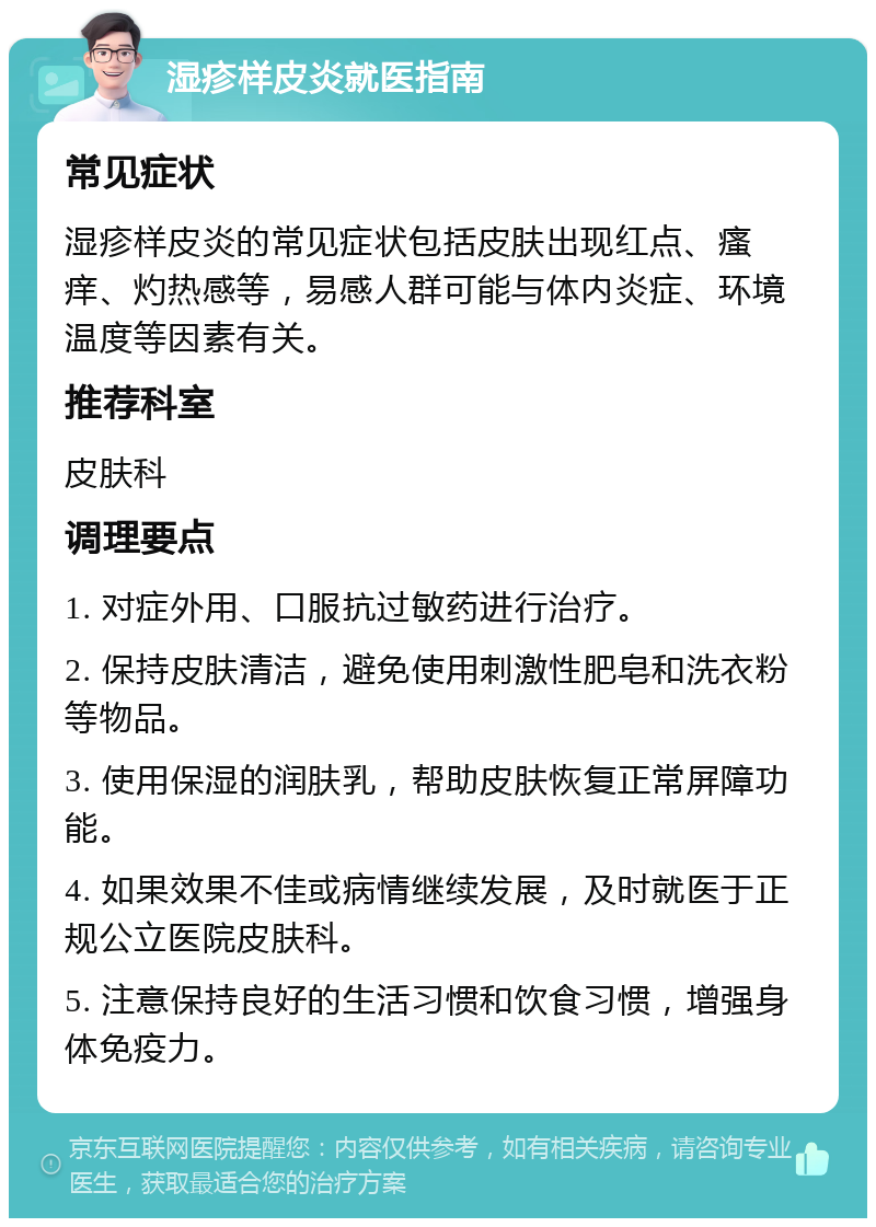 湿疹样皮炎就医指南 常见症状 湿疹样皮炎的常见症状包括皮肤出现红点、瘙痒、灼热感等，易感人群可能与体内炎症、环境温度等因素有关。 推荐科室 皮肤科 调理要点 1. 对症外用、口服抗过敏药进行治疗。 2. 保持皮肤清洁，避免使用刺激性肥皂和洗衣粉等物品。 3. 使用保湿的润肤乳，帮助皮肤恢复正常屏障功能。 4. 如果效果不佳或病情继续发展，及时就医于正规公立医院皮肤科。 5. 注意保持良好的生活习惯和饮食习惯，增强身体免疫力。