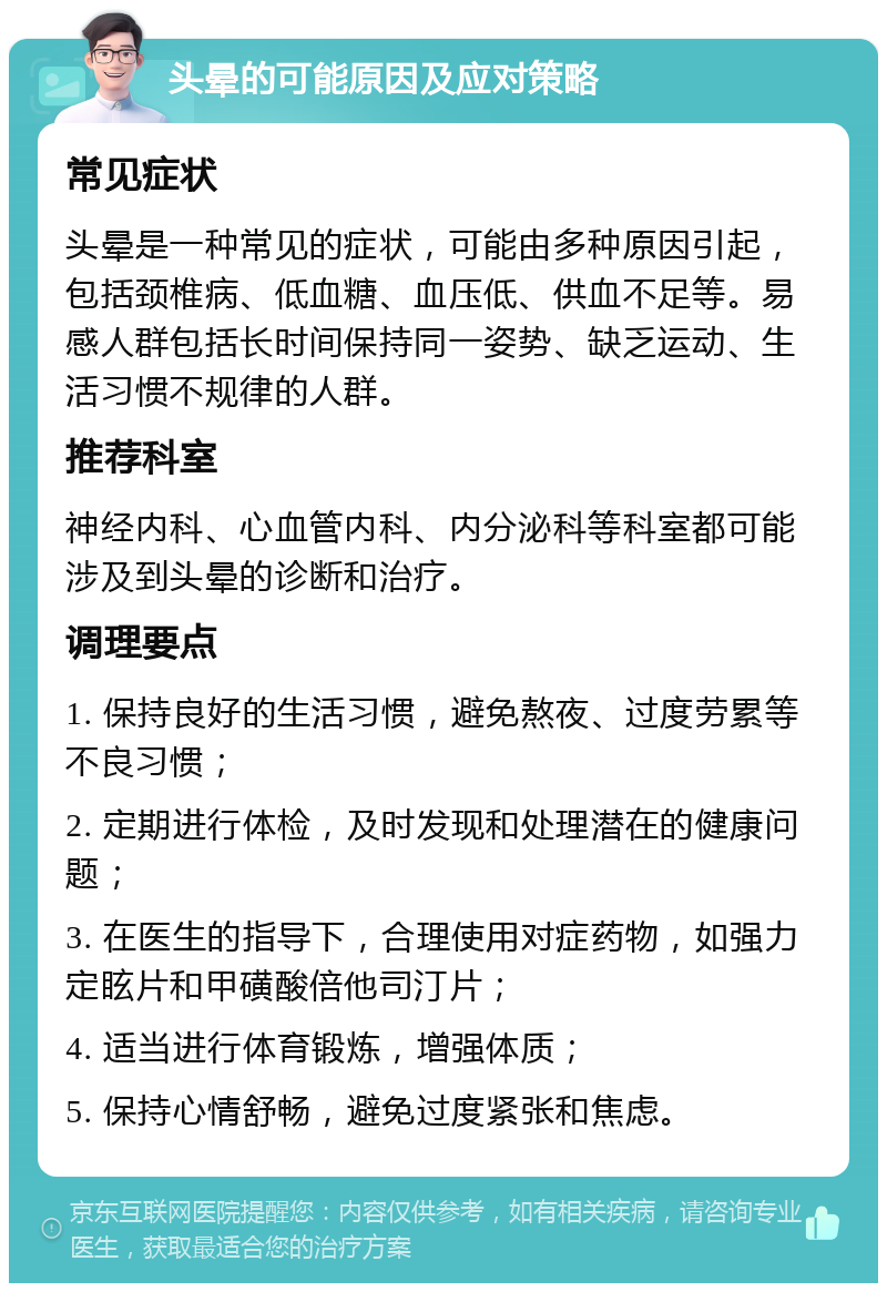 头晕的可能原因及应对策略 常见症状 头晕是一种常见的症状，可能由多种原因引起，包括颈椎病、低血糖、血压低、供血不足等。易感人群包括长时间保持同一姿势、缺乏运动、生活习惯不规律的人群。 推荐科室 神经内科、心血管内科、内分泌科等科室都可能涉及到头晕的诊断和治疗。 调理要点 1. 保持良好的生活习惯，避免熬夜、过度劳累等不良习惯； 2. 定期进行体检，及时发现和处理潜在的健康问题； 3. 在医生的指导下，合理使用对症药物，如强力定眩片和甲磺酸倍他司汀片； 4. 适当进行体育锻炼，增强体质； 5. 保持心情舒畅，避免过度紧张和焦虑。