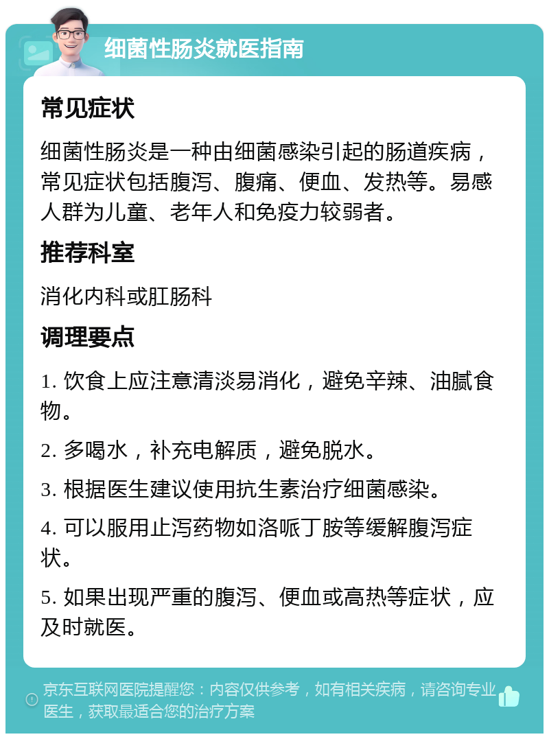 细菌性肠炎就医指南 常见症状 细菌性肠炎是一种由细菌感染引起的肠道疾病，常见症状包括腹泻、腹痛、便血、发热等。易感人群为儿童、老年人和免疫力较弱者。 推荐科室 消化内科或肛肠科 调理要点 1. 饮食上应注意清淡易消化，避免辛辣、油腻食物。 2. 多喝水，补充电解质，避免脱水。 3. 根据医生建议使用抗生素治疗细菌感染。 4. 可以服用止泻药物如洛哌丁胺等缓解腹泻症状。 5. 如果出现严重的腹泻、便血或高热等症状，应及时就医。