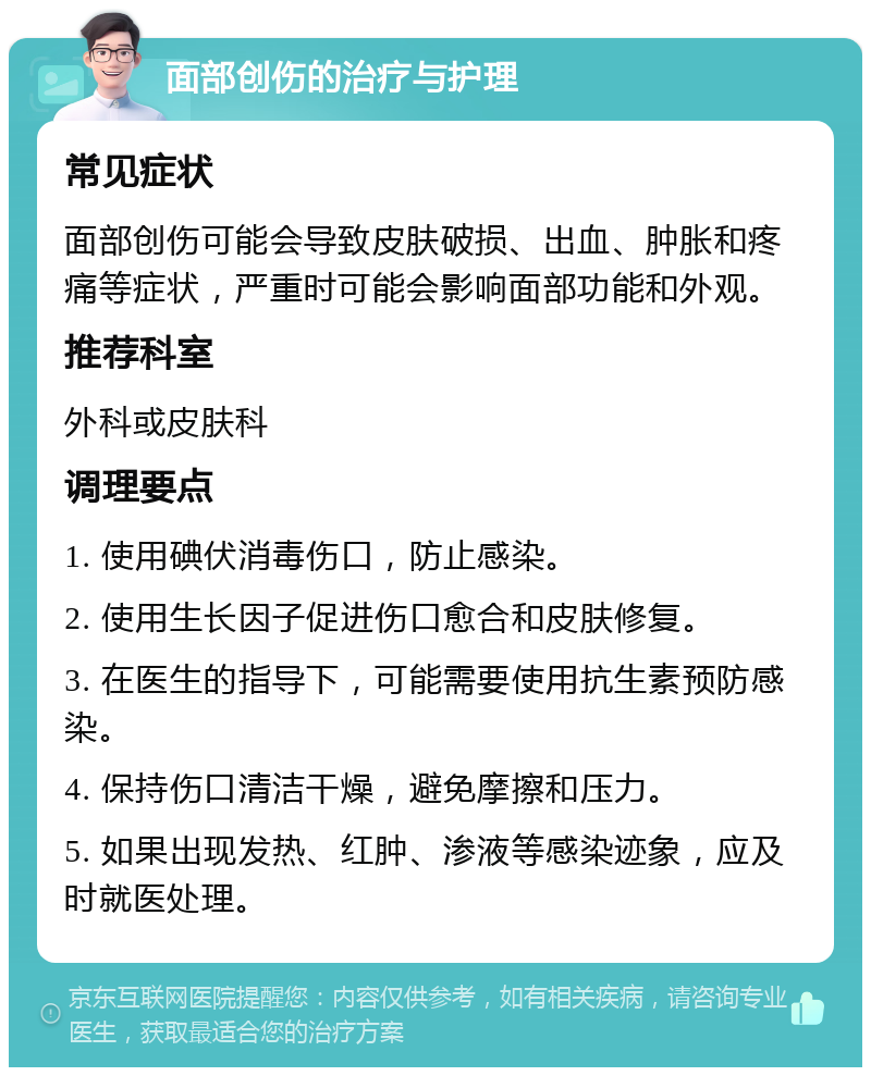 面部创伤的治疗与护理 常见症状 面部创伤可能会导致皮肤破损、出血、肿胀和疼痛等症状，严重时可能会影响面部功能和外观。 推荐科室 外科或皮肤科 调理要点 1. 使用碘伏消毒伤口，防止感染。 2. 使用生长因子促进伤口愈合和皮肤修复。 3. 在医生的指导下，可能需要使用抗生素预防感染。 4. 保持伤口清洁干燥，避免摩擦和压力。 5. 如果出现发热、红肿、渗液等感染迹象，应及时就医处理。