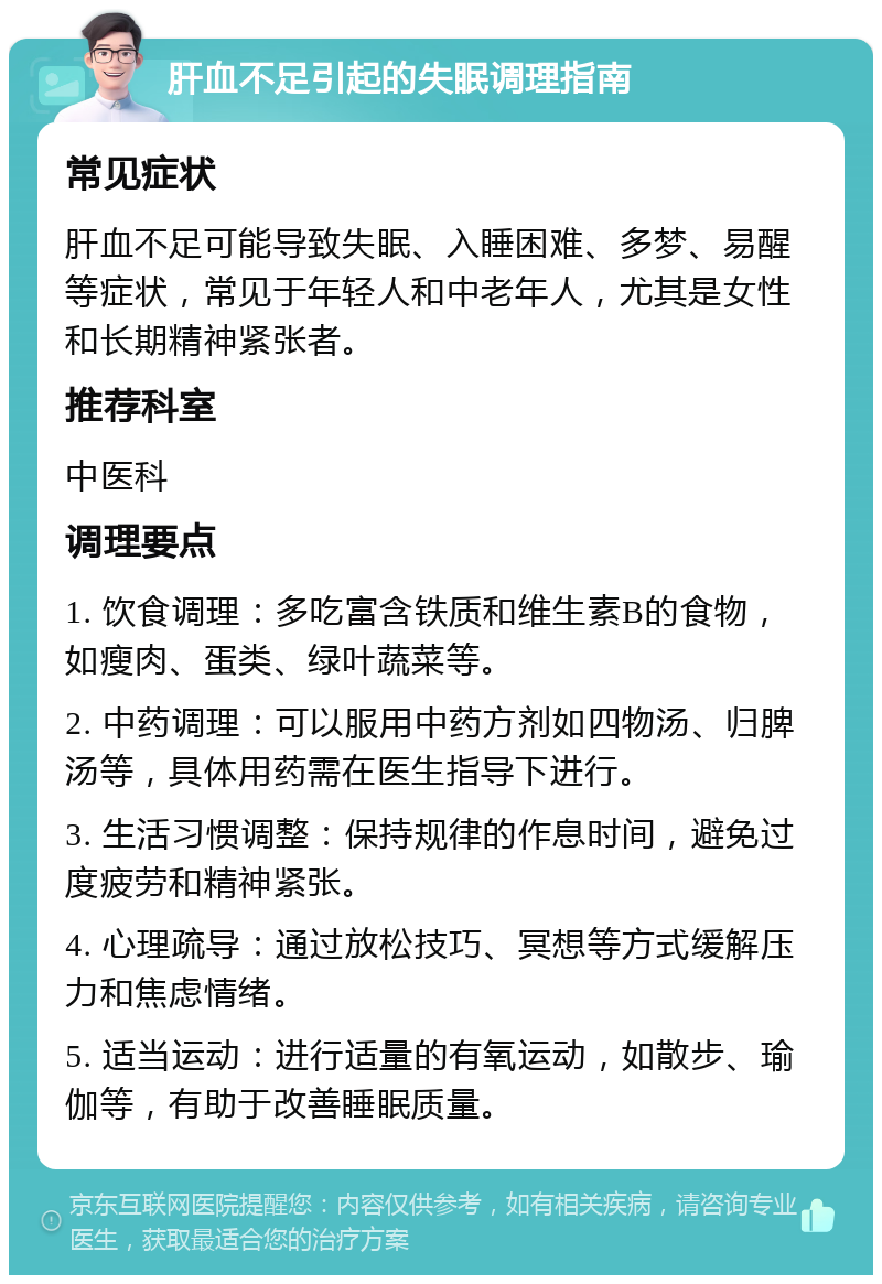 肝血不足引起的失眠调理指南 常见症状 肝血不足可能导致失眠、入睡困难、多梦、易醒等症状，常见于年轻人和中老年人，尤其是女性和长期精神紧张者。 推荐科室 中医科 调理要点 1. 饮食调理：多吃富含铁质和维生素B的食物，如瘦肉、蛋类、绿叶蔬菜等。 2. 中药调理：可以服用中药方剂如四物汤、归脾汤等，具体用药需在医生指导下进行。 3. 生活习惯调整：保持规律的作息时间，避免过度疲劳和精神紧张。 4. 心理疏导：通过放松技巧、冥想等方式缓解压力和焦虑情绪。 5. 适当运动：进行适量的有氧运动，如散步、瑜伽等，有助于改善睡眠质量。