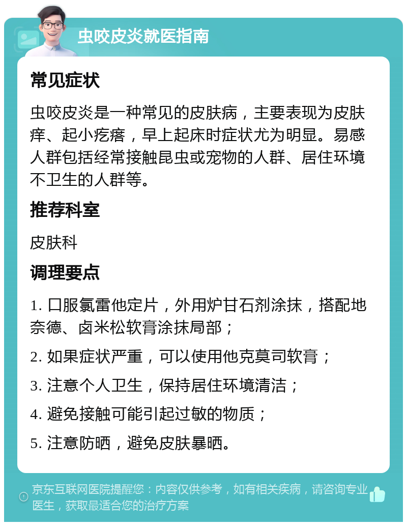 虫咬皮炎就医指南 常见症状 虫咬皮炎是一种常见的皮肤病，主要表现为皮肤痒、起小疙瘩，早上起床时症状尤为明显。易感人群包括经常接触昆虫或宠物的人群、居住环境不卫生的人群等。 推荐科室 皮肤科 调理要点 1. 口服氯雷他定片，外用炉甘石剂涂抹，搭配地奈德、卤米松软膏涂抹局部； 2. 如果症状严重，可以使用他克莫司软膏； 3. 注意个人卫生，保持居住环境清洁； 4. 避免接触可能引起过敏的物质； 5. 注意防晒，避免皮肤暴晒。