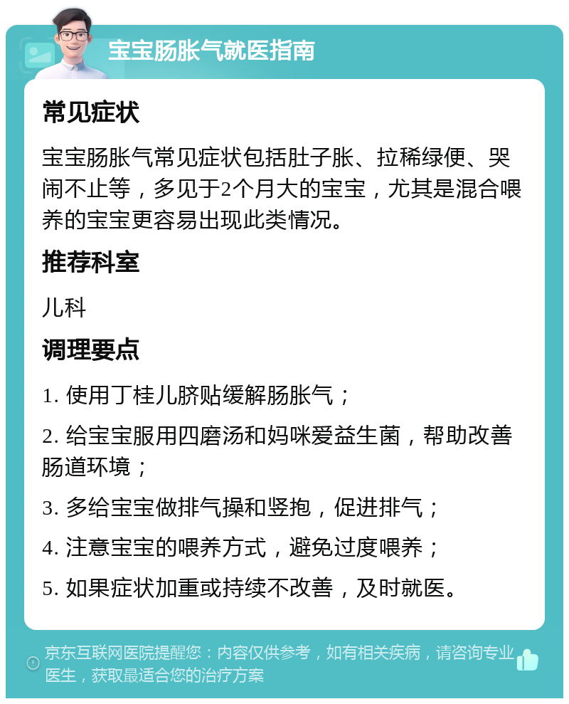 宝宝肠胀气就医指南 常见症状 宝宝肠胀气常见症状包括肚子胀、拉稀绿便、哭闹不止等，多见于2个月大的宝宝，尤其是混合喂养的宝宝更容易出现此类情况。 推荐科室 儿科 调理要点 1. 使用丁桂儿脐贴缓解肠胀气； 2. 给宝宝服用四磨汤和妈咪爱益生菌，帮助改善肠道环境； 3. 多给宝宝做排气操和竖抱，促进排气； 4. 注意宝宝的喂养方式，避免过度喂养； 5. 如果症状加重或持续不改善，及时就医。