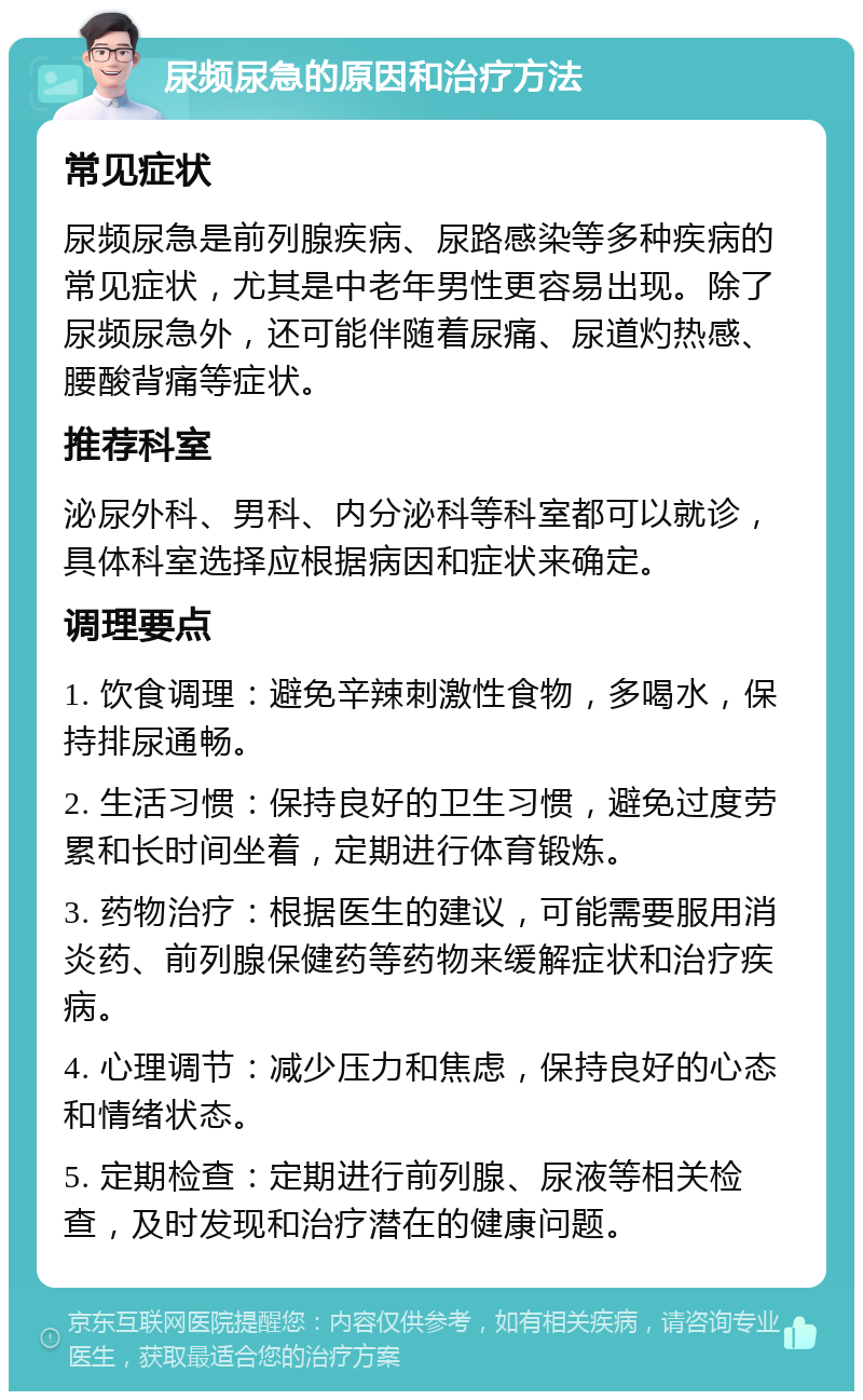 尿频尿急的原因和治疗方法 常见症状 尿频尿急是前列腺疾病、尿路感染等多种疾病的常见症状，尤其是中老年男性更容易出现。除了尿频尿急外，还可能伴随着尿痛、尿道灼热感、腰酸背痛等症状。 推荐科室 泌尿外科、男科、内分泌科等科室都可以就诊，具体科室选择应根据病因和症状来确定。 调理要点 1. 饮食调理：避免辛辣刺激性食物，多喝水，保持排尿通畅。 2. 生活习惯：保持良好的卫生习惯，避免过度劳累和长时间坐着，定期进行体育锻炼。 3. 药物治疗：根据医生的建议，可能需要服用消炎药、前列腺保健药等药物来缓解症状和治疗疾病。 4. 心理调节：减少压力和焦虑，保持良好的心态和情绪状态。 5. 定期检查：定期进行前列腺、尿液等相关检查，及时发现和治疗潜在的健康问题。