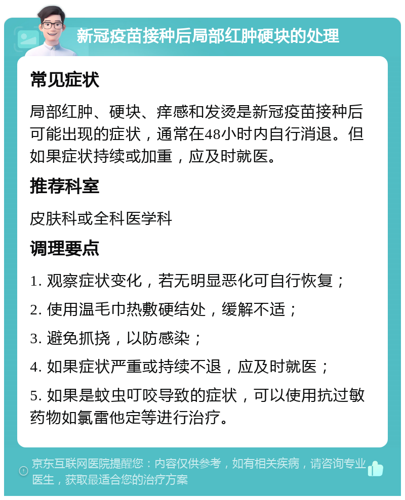 新冠疫苗接种后局部红肿硬块的处理 常见症状 局部红肿、硬块、痒感和发烫是新冠疫苗接种后可能出现的症状，通常在48小时内自行消退。但如果症状持续或加重，应及时就医。 推荐科室 皮肤科或全科医学科 调理要点 1. 观察症状变化，若无明显恶化可自行恢复； 2. 使用温毛巾热敷硬结处，缓解不适； 3. 避免抓挠，以防感染； 4. 如果症状严重或持续不退，应及时就医； 5. 如果是蚊虫叮咬导致的症状，可以使用抗过敏药物如氯雷他定等进行治疗。