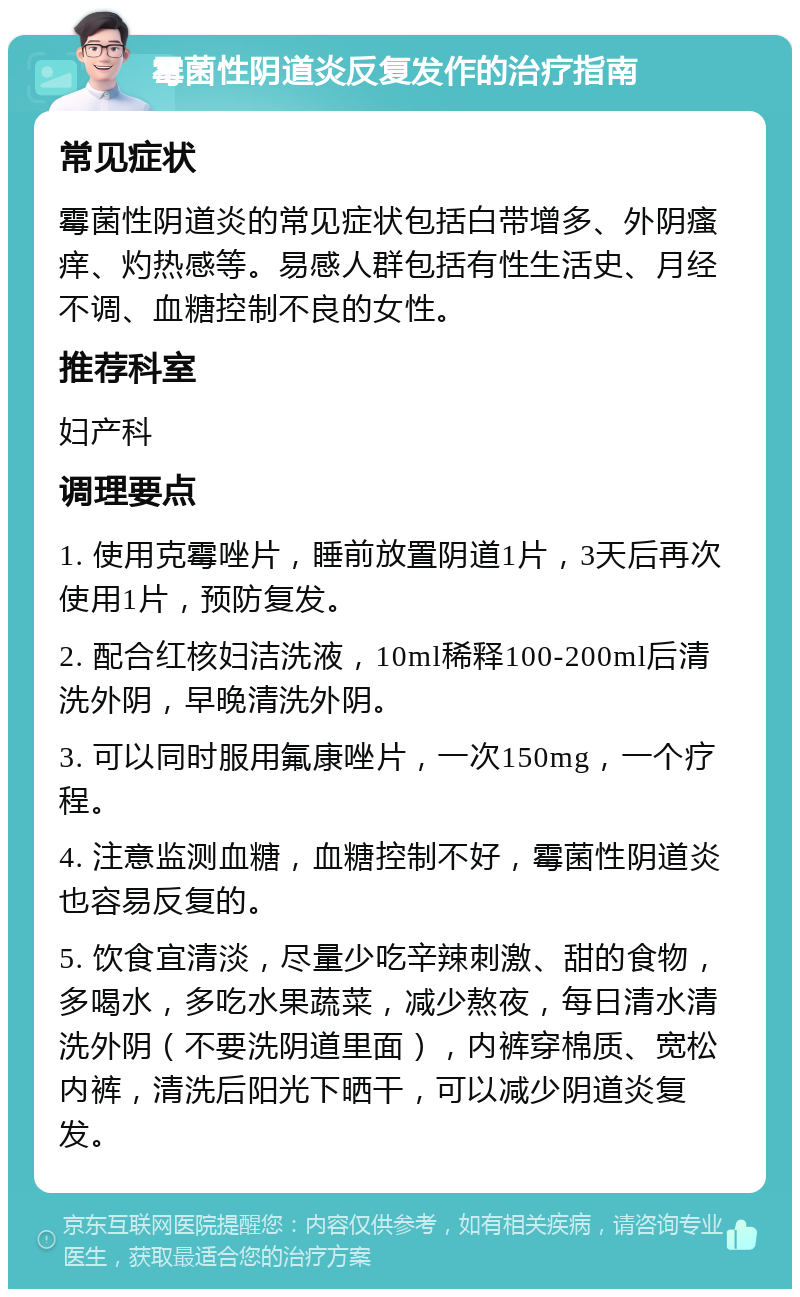 霉菌性阴道炎反复发作的治疗指南 常见症状 霉菌性阴道炎的常见症状包括白带增多、外阴瘙痒、灼热感等。易感人群包括有性生活史、月经不调、血糖控制不良的女性。 推荐科室 妇产科 调理要点 1. 使用克霉唑片，睡前放置阴道1片，3天后再次使用1片，预防复发。 2. 配合红核妇洁洗液，10ml稀释100-200ml后清洗外阴，早晚清洗外阴。 3. 可以同时服用氟康唑片，一次150mg，一个疗程。 4. 注意监测血糖，血糖控制不好，霉菌性阴道炎也容易反复的。 5. 饮食宜清淡，尽量少吃辛辣刺激、甜的食物，多喝水，多吃水果蔬菜，减少熬夜，每日清水清洗外阴（不要洗阴道里面），内裤穿棉质、宽松内裤，清洗后阳光下晒干，可以减少阴道炎复发。