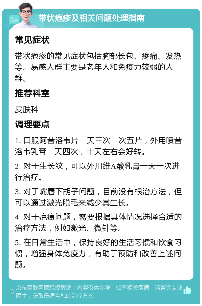 带状疱疹及相关问题处理指南 常见症状 带状疱疹的常见症状包括胸部长包、疼痛、发热等。易感人群主要是老年人和免疫力较弱的人群。 推荐科室 皮肤科 调理要点 1. 口服阿昔洛韦片一天三次一次五片，外用喷昔洛韦乳膏一天四次，十天左右会好转。 2. 对于生长纹，可以外用维A酸乳膏一天一次进行治疗。 3. 对于嘴唇下胡子问题，目前没有根治方法，但可以通过激光脱毛来减少其生长。 4. 对于疤痕问题，需要根据具体情况选择合适的治疗方法，例如激光、微针等。 5. 在日常生活中，保持良好的生活习惯和饮食习惯，增强身体免疫力，有助于预防和改善上述问题。