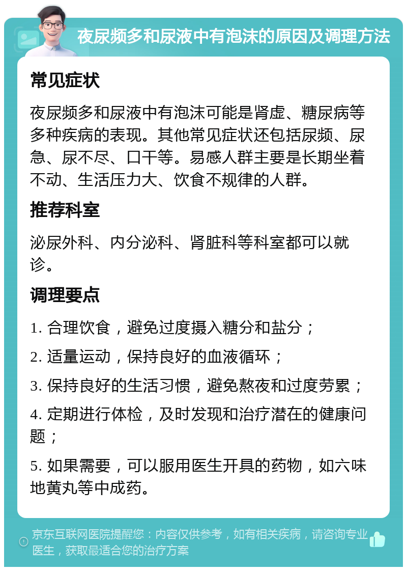 夜尿频多和尿液中有泡沫的原因及调理方法 常见症状 夜尿频多和尿液中有泡沫可能是肾虚、糖尿病等多种疾病的表现。其他常见症状还包括尿频、尿急、尿不尽、口干等。易感人群主要是长期坐着不动、生活压力大、饮食不规律的人群。 推荐科室 泌尿外科、内分泌科、肾脏科等科室都可以就诊。 调理要点 1. 合理饮食，避免过度摄入糖分和盐分； 2. 适量运动，保持良好的血液循环； 3. 保持良好的生活习惯，避免熬夜和过度劳累； 4. 定期进行体检，及时发现和治疗潜在的健康问题； 5. 如果需要，可以服用医生开具的药物，如六味地黄丸等中成药。