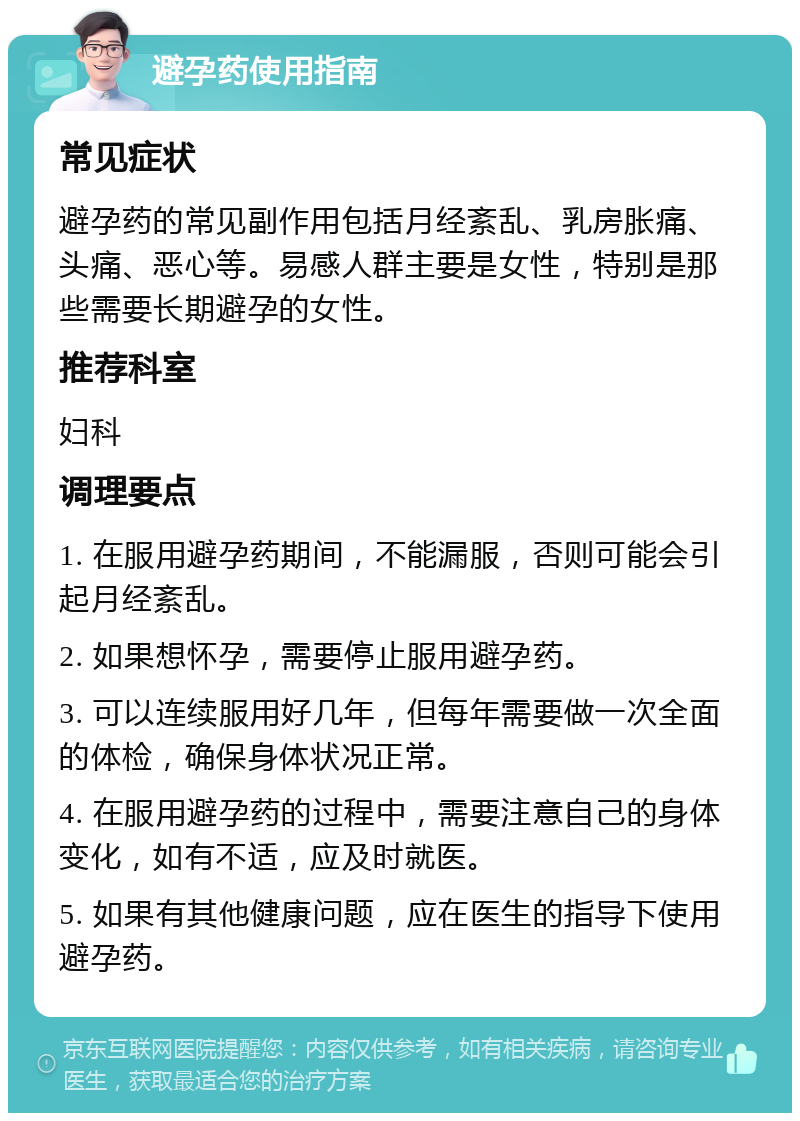 避孕药使用指南 常见症状 避孕药的常见副作用包括月经紊乱、乳房胀痛、头痛、恶心等。易感人群主要是女性，特别是那些需要长期避孕的女性。 推荐科室 妇科 调理要点 1. 在服用避孕药期间，不能漏服，否则可能会引起月经紊乱。 2. 如果想怀孕，需要停止服用避孕药。 3. 可以连续服用好几年，但每年需要做一次全面的体检，确保身体状况正常。 4. 在服用避孕药的过程中，需要注意自己的身体变化，如有不适，应及时就医。 5. 如果有其他健康问题，应在医生的指导下使用避孕药。