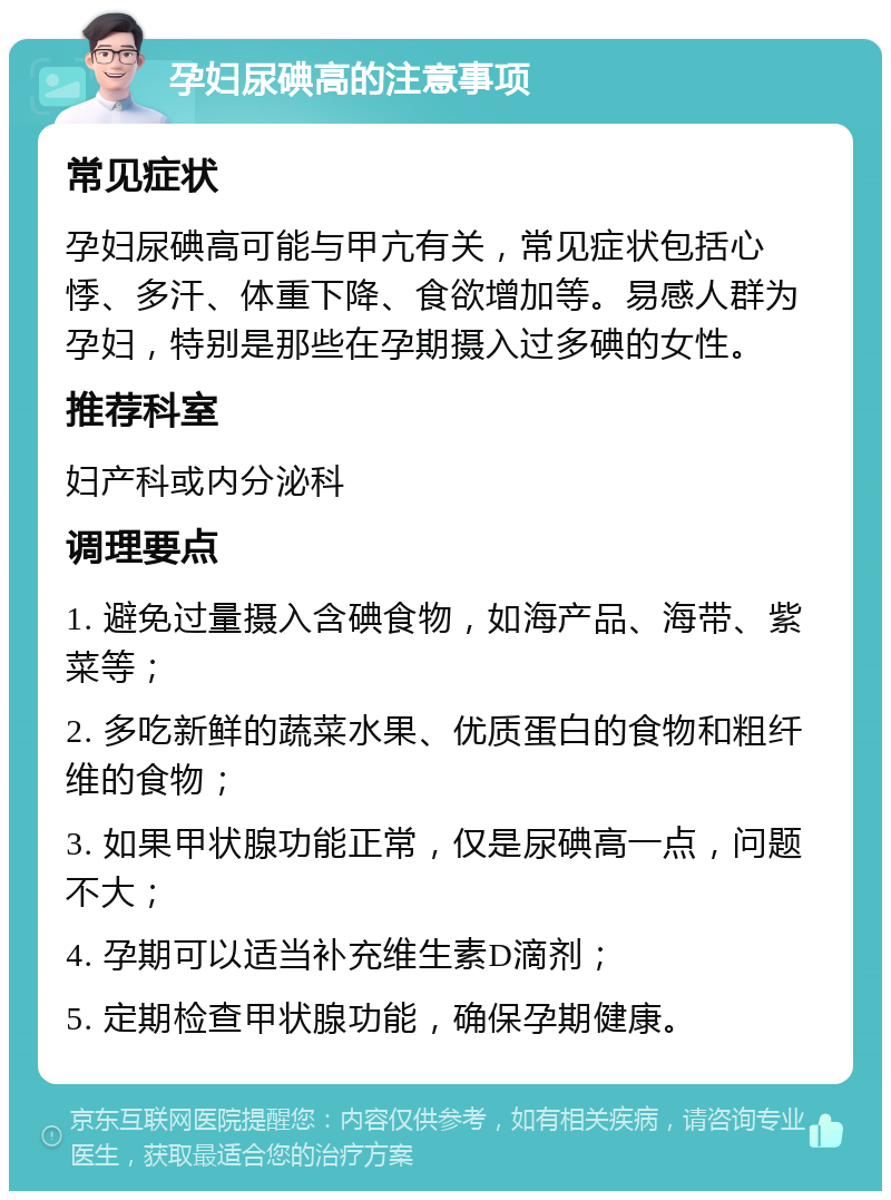 孕妇尿碘高的注意事项 常见症状 孕妇尿碘高可能与甲亢有关，常见症状包括心悸、多汗、体重下降、食欲增加等。易感人群为孕妇，特别是那些在孕期摄入过多碘的女性。 推荐科室 妇产科或内分泌科 调理要点 1. 避免过量摄入含碘食物，如海产品、海带、紫菜等； 2. 多吃新鲜的蔬菜水果、优质蛋白的食物和粗纤维的食物； 3. 如果甲状腺功能正常，仅是尿碘高一点，问题不大； 4. 孕期可以适当补充维生素D滴剂； 5. 定期检查甲状腺功能，确保孕期健康。