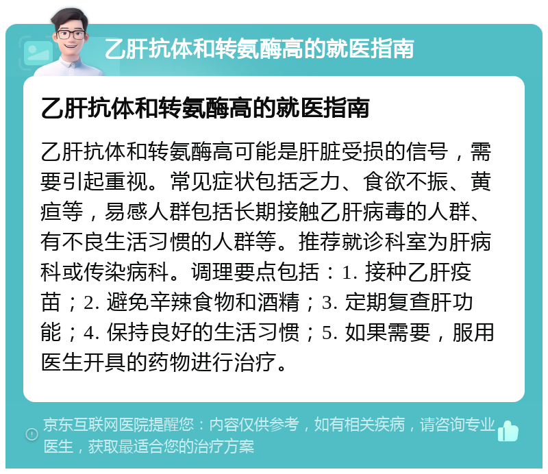 乙肝抗体和转氨酶高的就医指南 乙肝抗体和转氨酶高的就医指南 乙肝抗体和转氨酶高可能是肝脏受损的信号，需要引起重视。常见症状包括乏力、食欲不振、黄疸等，易感人群包括长期接触乙肝病毒的人群、有不良生活习惯的人群等。推荐就诊科室为肝病科或传染病科。调理要点包括：1. 接种乙肝疫苗；2. 避免辛辣食物和酒精；3. 定期复查肝功能；4. 保持良好的生活习惯；5. 如果需要，服用医生开具的药物进行治疗。