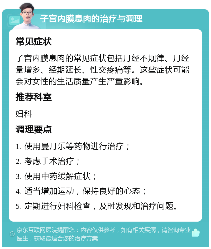 子宫内膜息肉的治疗与调理 常见症状 子宫内膜息肉的常见症状包括月经不规律、月经量增多、经期延长、性交疼痛等。这些症状可能会对女性的生活质量产生严重影响。 推荐科室 妇科 调理要点 1. 使用曼月乐等药物进行治疗； 2. 考虑手术治疗； 3. 使用中药缓解症状； 4. 适当增加运动，保持良好的心态； 5. 定期进行妇科检查，及时发现和治疗问题。