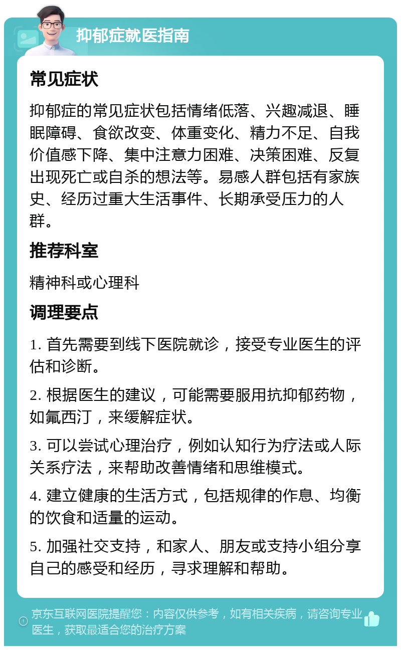 抑郁症就医指南 常见症状 抑郁症的常见症状包括情绪低落、兴趣减退、睡眠障碍、食欲改变、体重变化、精力不足、自我价值感下降、集中注意力困难、决策困难、反复出现死亡或自杀的想法等。易感人群包括有家族史、经历过重大生活事件、长期承受压力的人群。 推荐科室 精神科或心理科 调理要点 1. 首先需要到线下医院就诊，接受专业医生的评估和诊断。 2. 根据医生的建议，可能需要服用抗抑郁药物，如氟西汀，来缓解症状。 3. 可以尝试心理治疗，例如认知行为疗法或人际关系疗法，来帮助改善情绪和思维模式。 4. 建立健康的生活方式，包括规律的作息、均衡的饮食和适量的运动。 5. 加强社交支持，和家人、朋友或支持小组分享自己的感受和经历，寻求理解和帮助。