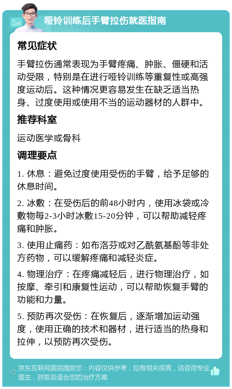 哑铃训练后手臂拉伤就医指南 常见症状 手臂拉伤通常表现为手臂疼痛、肿胀、僵硬和活动受限，特别是在进行哑铃训练等重复性或高强度运动后。这种情况更容易发生在缺乏适当热身、过度使用或使用不当的运动器材的人群中。 推荐科室 运动医学或骨科 调理要点 1. 休息：避免过度使用受伤的手臂，给予足够的休息时间。 2. 冰敷：在受伤后的前48小时内，使用冰袋或冷敷物每2-3小时冰敷15-20分钟，可以帮助减轻疼痛和肿胀。 3. 使用止痛药：如布洛芬或对乙酰氨基酚等非处方药物，可以缓解疼痛和减轻炎症。 4. 物理治疗：在疼痛减轻后，进行物理治疗，如按摩、牵引和康复性运动，可以帮助恢复手臂的功能和力量。 5. 预防再次受伤：在恢复后，逐渐增加运动强度，使用正确的技术和器材，进行适当的热身和拉伸，以预防再次受伤。