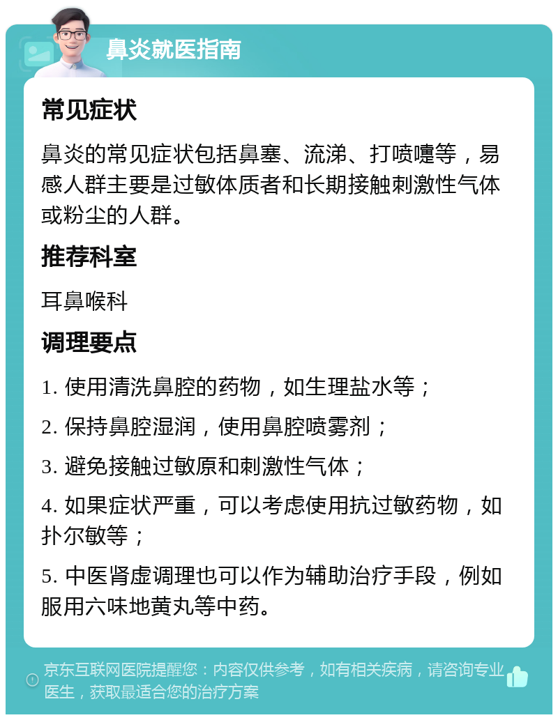 鼻炎就医指南 常见症状 鼻炎的常见症状包括鼻塞、流涕、打喷嚏等，易感人群主要是过敏体质者和长期接触刺激性气体或粉尘的人群。 推荐科室 耳鼻喉科 调理要点 1. 使用清洗鼻腔的药物，如生理盐水等； 2. 保持鼻腔湿润，使用鼻腔喷雾剂； 3. 避免接触过敏原和刺激性气体； 4. 如果症状严重，可以考虑使用抗过敏药物，如扑尔敏等； 5. 中医肾虚调理也可以作为辅助治疗手段，例如服用六味地黄丸等中药。