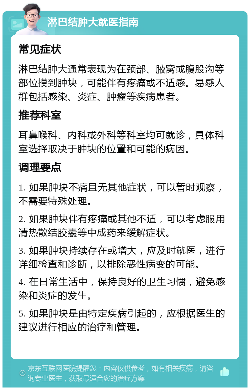 淋巴结肿大就医指南 常见症状 淋巴结肿大通常表现为在颈部、腋窝或腹股沟等部位摸到肿块，可能伴有疼痛或不适感。易感人群包括感染、炎症、肿瘤等疾病患者。 推荐科室 耳鼻喉科、内科或外科等科室均可就诊，具体科室选择取决于肿块的位置和可能的病因。 调理要点 1. 如果肿块不痛且无其他症状，可以暂时观察，不需要特殊处理。 2. 如果肿块伴有疼痛或其他不适，可以考虑服用清热散结胶囊等中成药来缓解症状。 3. 如果肿块持续存在或增大，应及时就医，进行详细检查和诊断，以排除恶性病变的可能。 4. 在日常生活中，保持良好的卫生习惯，避免感染和炎症的发生。 5. 如果肿块是由特定疾病引起的，应根据医生的建议进行相应的治疗和管理。