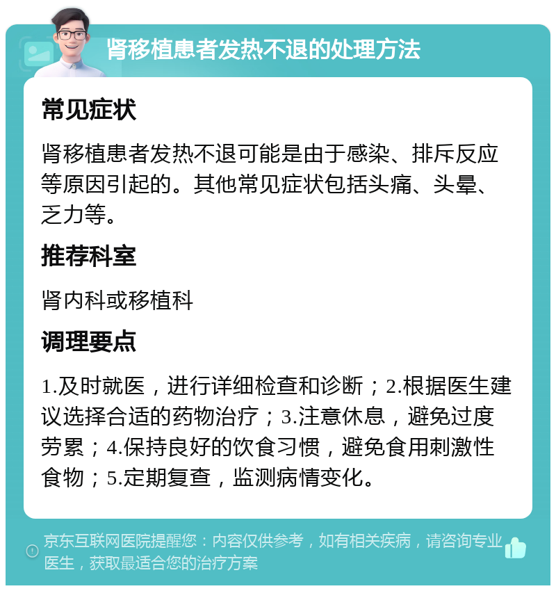 肾移植患者发热不退的处理方法 常见症状 肾移植患者发热不退可能是由于感染、排斥反应等原因引起的。其他常见症状包括头痛、头晕、乏力等。 推荐科室 肾内科或移植科 调理要点 1.及时就医，进行详细检查和诊断；2.根据医生建议选择合适的药物治疗；3.注意休息，避免过度劳累；4.保持良好的饮食习惯，避免食用刺激性食物；5.定期复查，监测病情变化。