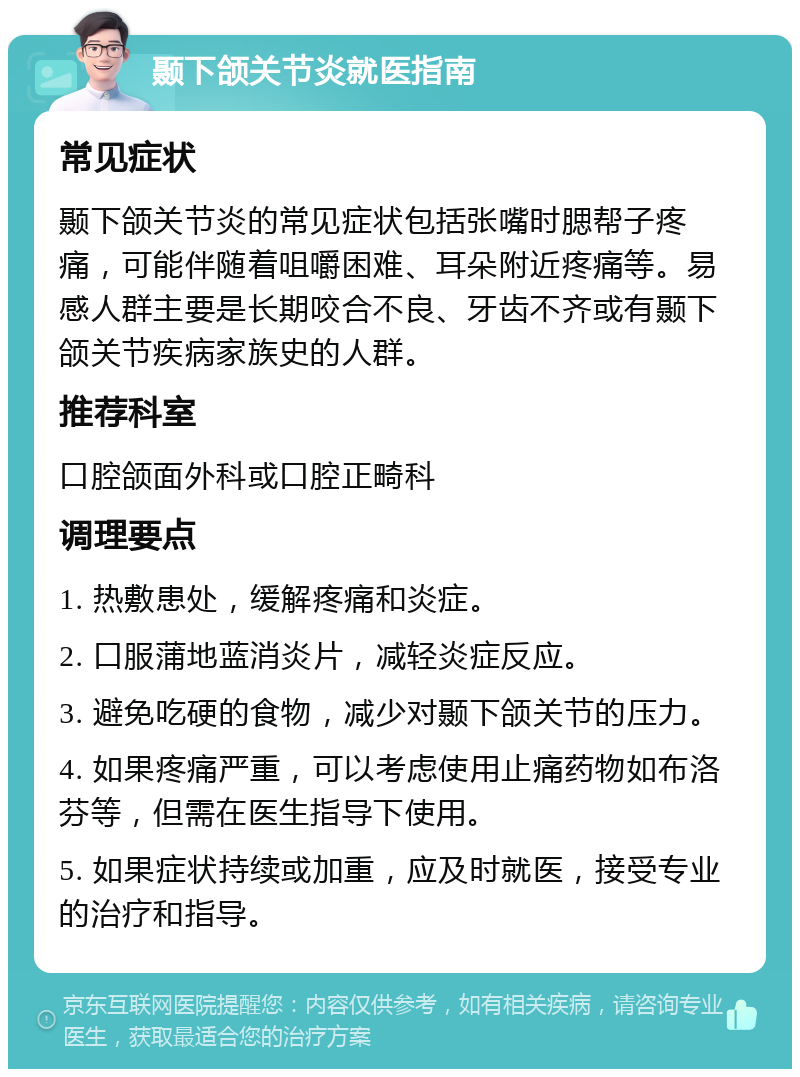 颞下颌关节炎就医指南 常见症状 颞下颌关节炎的常见症状包括张嘴时腮帮子疼痛，可能伴随着咀嚼困难、耳朵附近疼痛等。易感人群主要是长期咬合不良、牙齿不齐或有颞下颌关节疾病家族史的人群。 推荐科室 口腔颌面外科或口腔正畸科 调理要点 1. 热敷患处，缓解疼痛和炎症。 2. 口服蒲地蓝消炎片，减轻炎症反应。 3. 避免吃硬的食物，减少对颞下颌关节的压力。 4. 如果疼痛严重，可以考虑使用止痛药物如布洛芬等，但需在医生指导下使用。 5. 如果症状持续或加重，应及时就医，接受专业的治疗和指导。